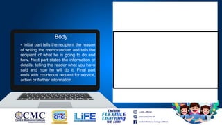 - Initial part tells the recipient the reason
of writing the memorandum and tells the
recipient of what he is going to do and
how. Next part states the information or
details, telling the reader what you have
said and how he will do it. Final part
ends with courteous request for service,
action or further information.
Body
 
