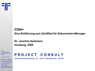 CDIA+ Eine Einführung zum Zertifikat für Dokumenten-Manager Dr. Joachim Hartmann Hamburg, 2006 P R O J E C T   C O N S U L T Unternehmensberatung  Dr.  Ulrich  Kampffmeyer  GmbH © PROJECT CONSULT 2002 