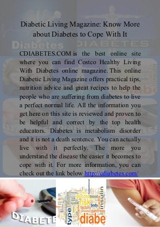 Diabetic Living Magazine: Know More
about Diabetes to Cope With It
CDIABETES.COM is the best online site
where you can find Costco Healthy Living
With Diabetes online magazine. This online
Diabetic Living Magazine offers practical tips,
nutrition advice and great recipes to help the
people who are suffering from diabetes to live
a perfect normal life. All the information you
get here on this site is reviewed and proven to
be helpful and correct by the top health
educators. Diabetes is metabolism disorder
and it is not a death sentence. You can actually
live with it perfectly. The more you
understand the disease the easier it becomes to
cope with it. For more information, you can
check out the link below http://cdiabetes.com/

 