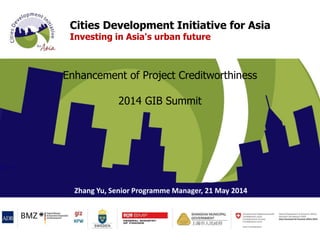 Cities Development Initiative for Asia
Investing in Asia's urban future
Enhancement of Project Creditworthiness
2014 GIB Summit
Zhang Yu, Senior Programme Manager, 21 May 2014
 