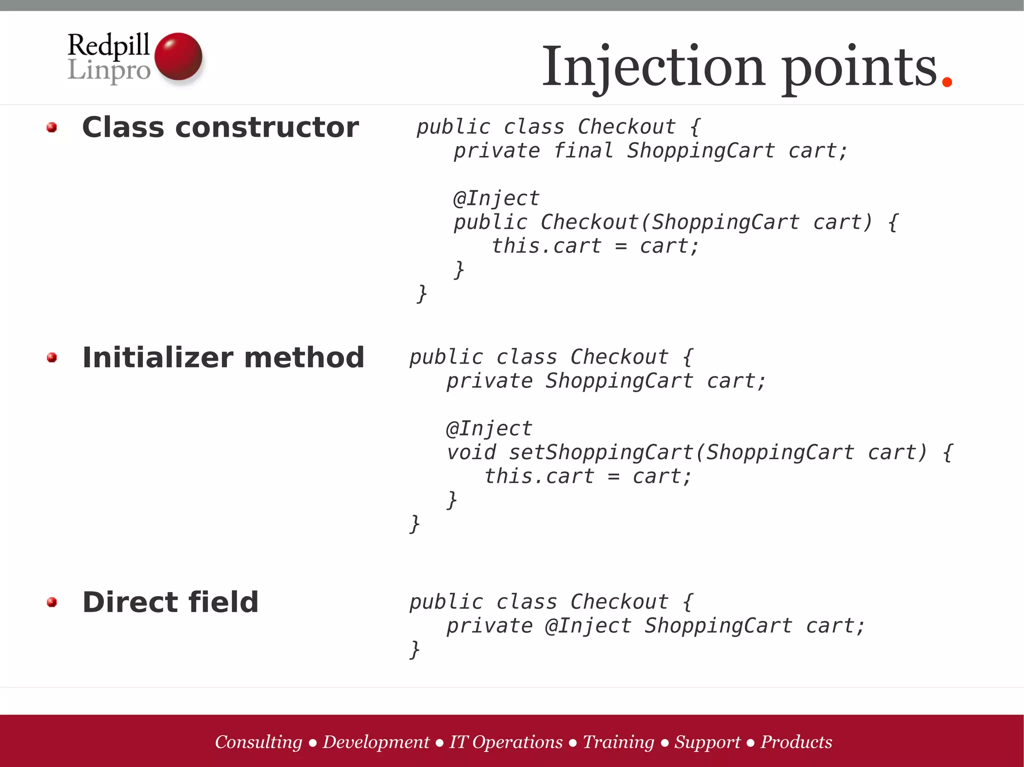 Injection points.
Class constructor              public class Checkout {      
                                  private final ShoppingCart cart;

                                  @Inject
                                  public Checkout(ShoppingCart cart) {
                                     this.cart = cart;
                                  }
                               }


Initializer method            public class Checkout {
                                 private ShoppingCart cart;

                                   @Inject
                                   void setShoppingCart(ShoppingCart cart) {
                                      this.cart = cart;
                                   }
                              }


Direct field                  public class Checkout {
                                 private @Inject ShoppingCart cart;
                              }



        Consulting ● Development ● IT Operations ● Training ● Support ● Products
 