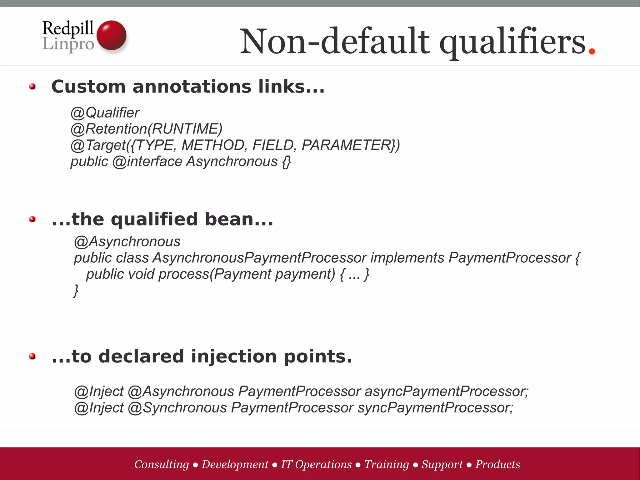 Non-default qualifiers.
Custom annotations links...
  @Qualifier
  @Retention(RUNTIME)
  @Target({TYPE, METHOD, FIELD, PARAMETER})
  public @interface Asynchronous {}



...the qualified bean...
  @Asynchronous
  public class AsynchronousPaymentProcessor implements PaymentProcessor {
    public void process(Payment payment) { ... }
  }



...to declared injection points.
  @Inject @Asynchronous PaymentProcessor asyncPaymentProcessor;
  @Inject @Synchronous PaymentProcessor syncPaymentProcessor;


          Consulting ● Development ● IT Operations ● Training ● Support ● Products
 