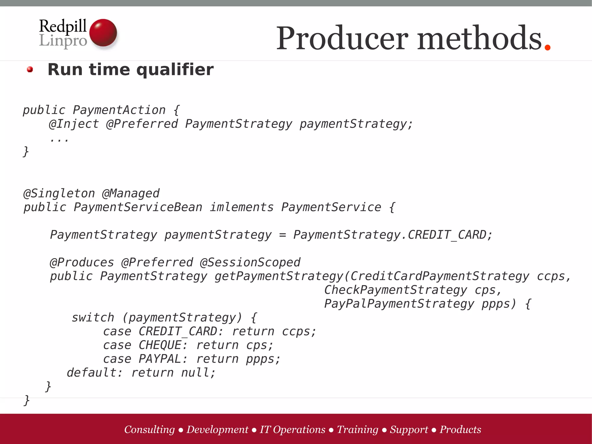 Producer methods.
    Run time qualifier

public PaymentAction {
    @Inject @Preferred PaymentStrategy paymentStrategy;
    ...
}


@Singleton @Managed
public PaymentServiceBean imlements PaymentService {

    PaymentStrategy paymentStrategy = PaymentStrategy.CREDIT_CARD;

     @Produces @Preferred @SessionScoped
     public PaymentStrategy getPaymentStrategy(CreditCardPaymentStrategy ccps,
                                           CheckPaymentStrategy cps,
                                           PayPalPaymentStrategy ppps) {
        switch (paymentStrategy) {
            case CREDIT_CARD: return ccps;
            case CHEQUE: return cps;
            case PAYPAL: return ppps;
       default: return null;
    }
}

               Consulting ● Development ● IT Operations ● Training ● Support ● Products
 