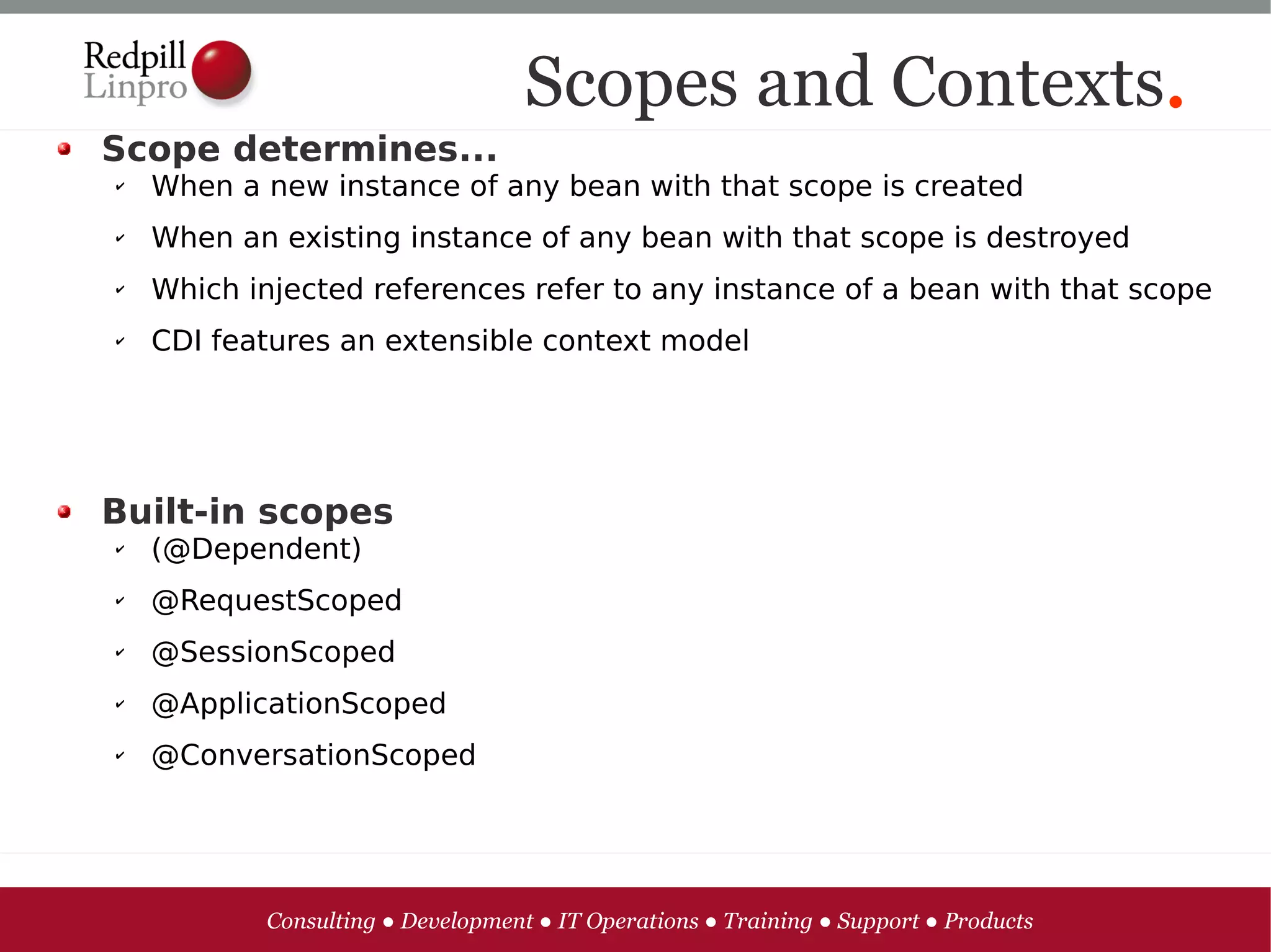 Scopes and Contexts.
Scope determines...
✔   When a new instance of any bean with that scope is created
✔   When an existing instance of any bean with that scope is destroyed
✔   Which injected references refer to any instance of a bean with that scope
✔   CDI features an extensible context model




Built-in scopes
✔   (@Dependent)
✔   @RequestScoped
✔   @SessionScoped
✔   @ApplicationScoped
✔   @ConversationScoped




           Consulting ● Development ● IT Operations ● Training ● Support ● Products
 