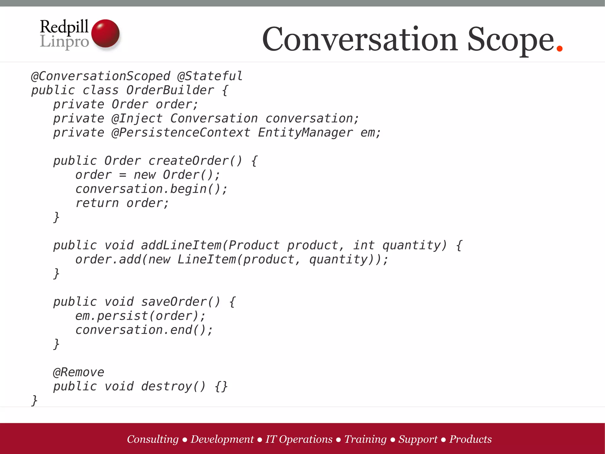 Conversation Scope.
@ConversationScoped @Stateful
public class OrderBuilder {
   private Order order;
   private @Inject Conversation conversation;
   private @PersistenceContext EntityManager em;

   public Order createOrder() {
      order = new Order();
      conversation.begin();
      return order;
   }
   
   public void addLineItem(Product product, int quantity) {
      order.add(new LineItem(product, quantity));
   }

   public void saveOrder() {
      em.persist(order);
      conversation.end();
   }

   @Remove
   public void destroy() {}
}


             Consulting ● Development ● IT Operations ● Training ● Support ● Products
 