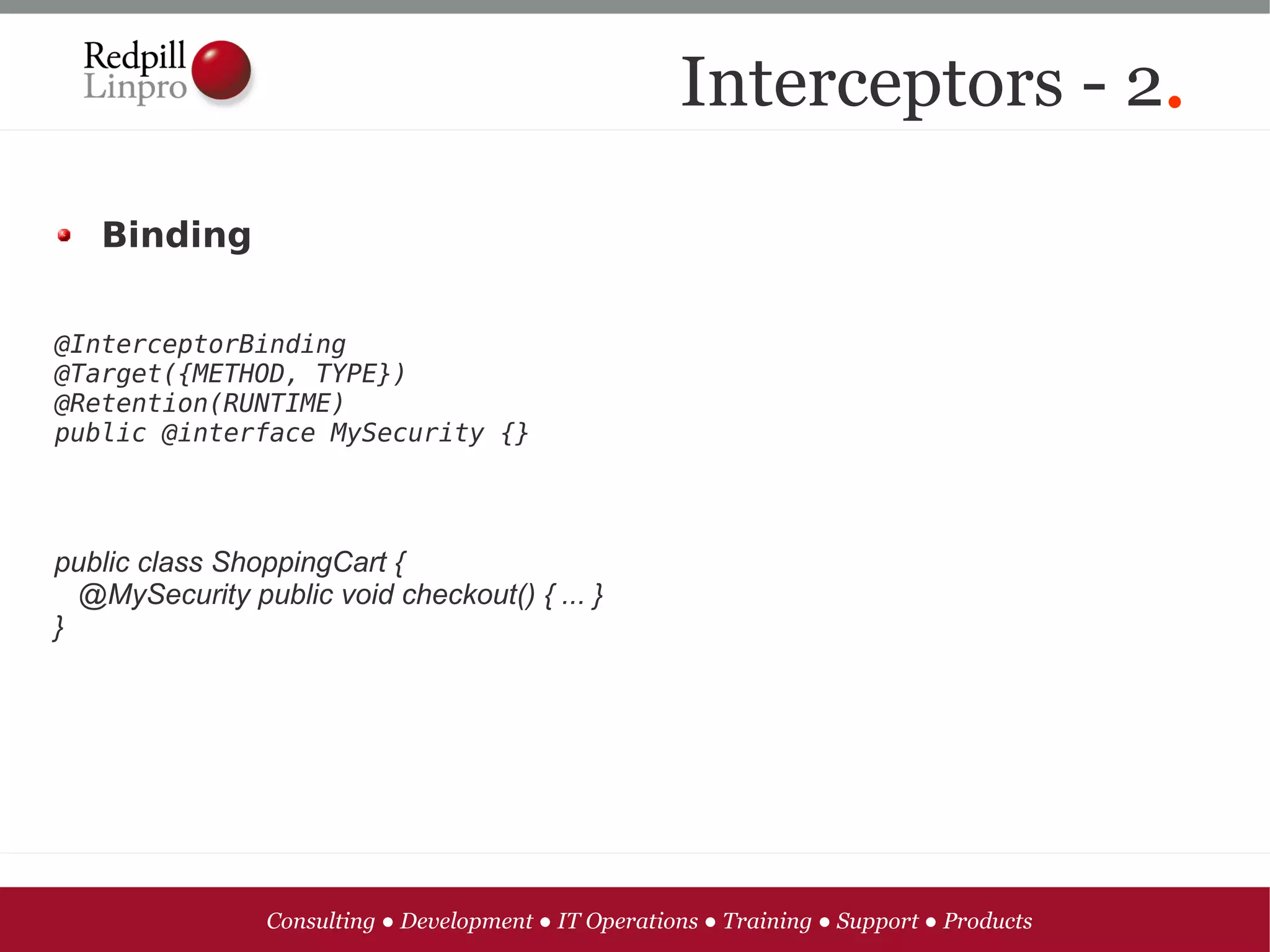 Interceptors - 2.

   Binding


@InterceptorBinding
@Target({METHOD, TYPE})
@Retention(RUNTIME)
public @interface MySecurity {}




public class ShoppingCart {
  @MySecurity public void checkout() { ... }
}




                 Consulting ● Development ● IT Operations ● Training ● Support ● Products
 