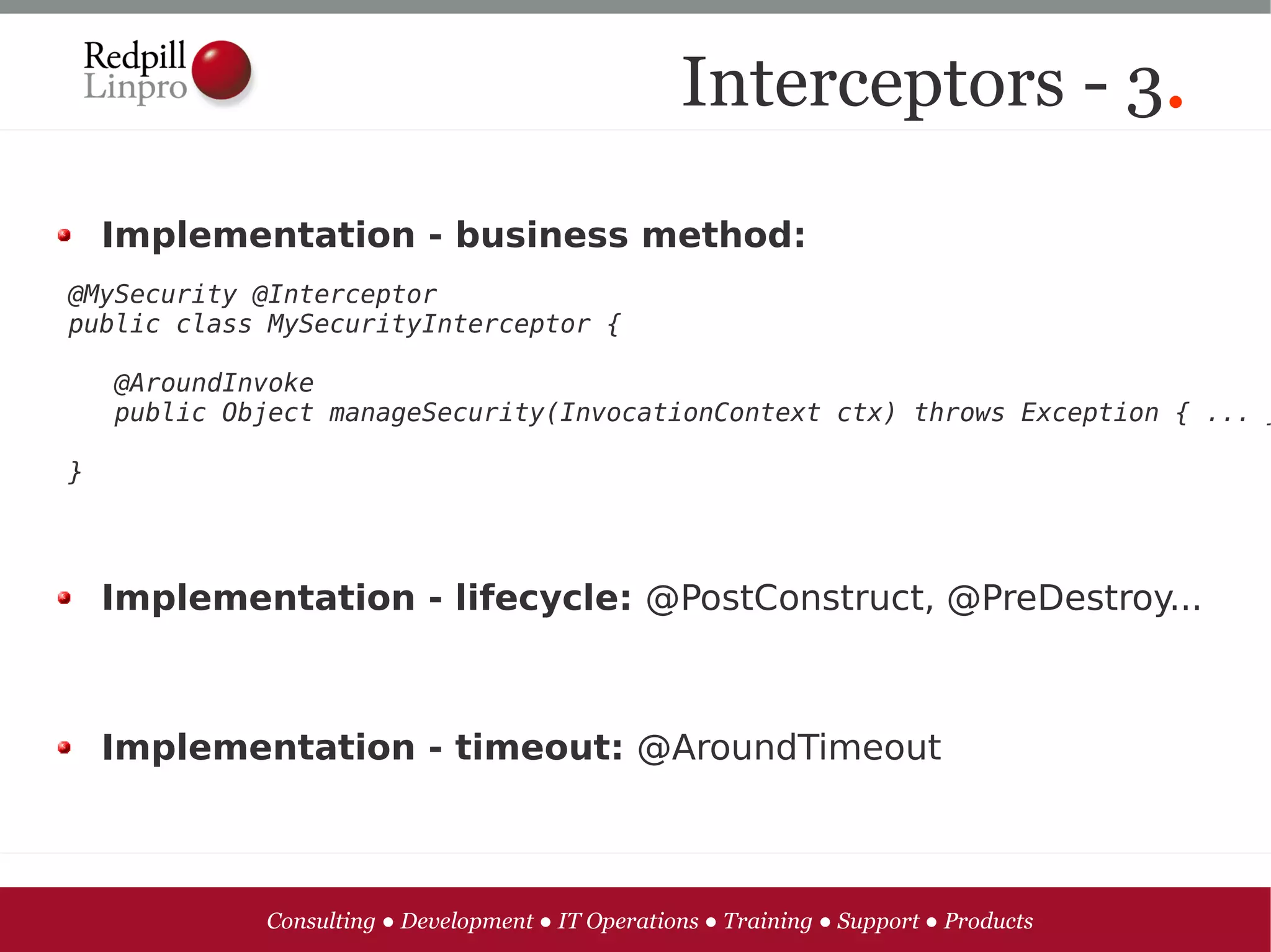 Interceptors - 3.

    Implementation - business method:
@MySecurity @Interceptor
public class MySecurityInterceptor {

    @AroundInvoke
    public Object manageSecurity(InvocationContext ctx) throws Exception { ... }

}




    Implementation - lifecycle: @PostConstruct, @PreDestroy...



    Implementation - timeout: @AroundTimeout



             Consulting ● Development ● IT Operations ● Training ● Support ● Products
 