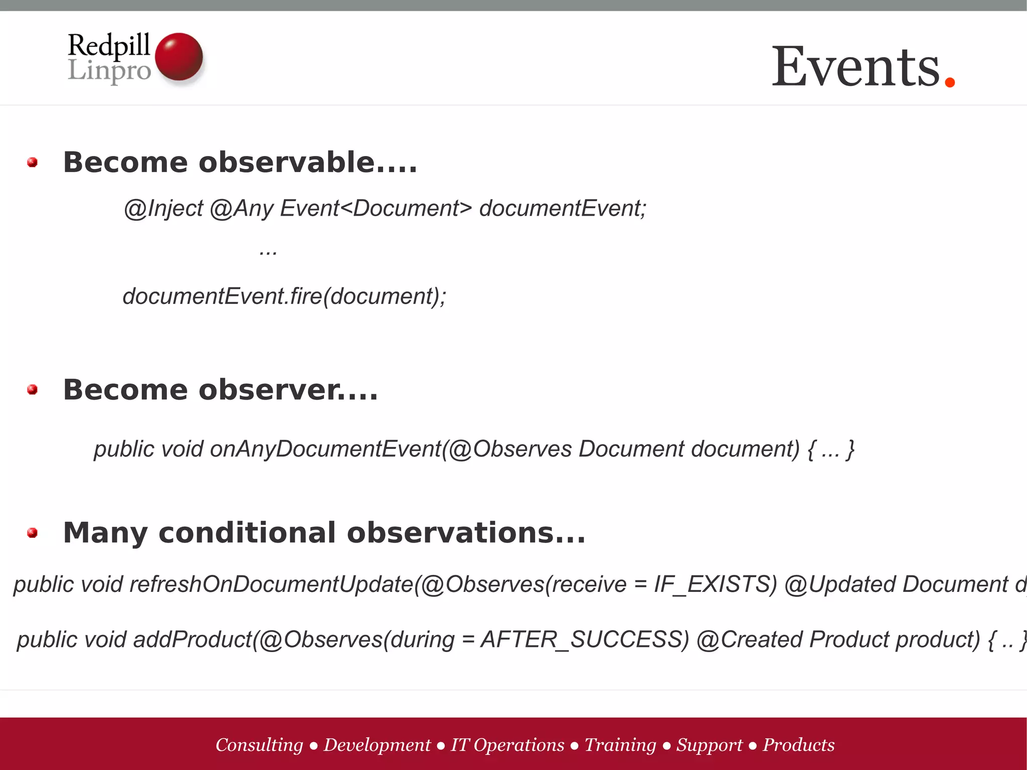 Events.
    Become observable....
         @Inject @Any Event<Document> documentEvent;
                      ...

         documentEvent.fire(document);



    Become observer....

      public void onAnyDocumentEvent(@Observes Document document) { ... }


    Many conditional observations...
public void refreshOnDocumentUpdate(@Observes(receive = IF_EXISTS) @Updated Document d

public void addProduct(@Observes(during = AFTER_SUCCESS) @Created Product product) { .. }



                 Consulting ● Development ● IT Operations ● Training ● Support ● Products
 