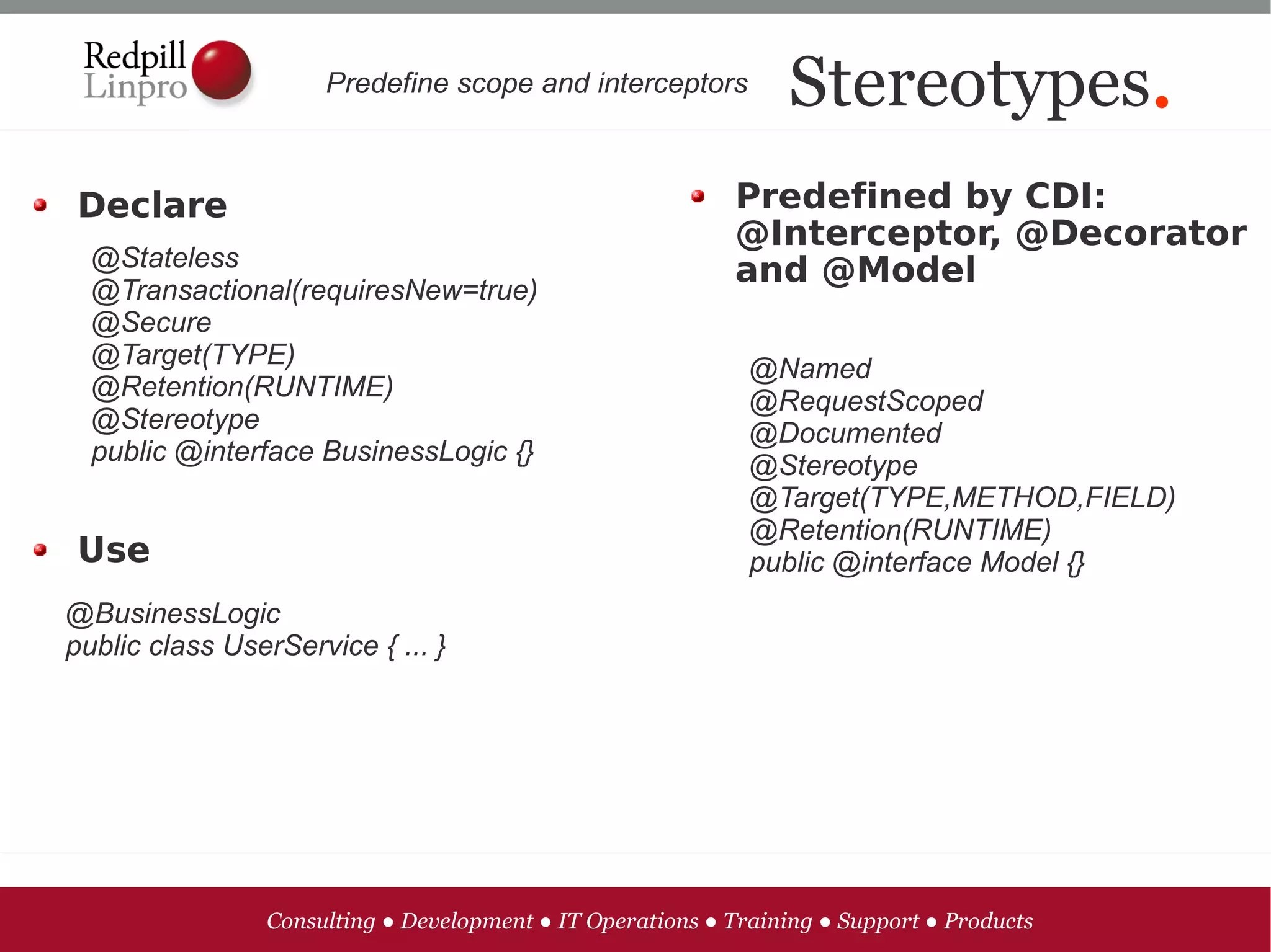 Predefine scope and interceptors           Stereotypes.
Declare                                                    Predefined by CDI:
                                                           @Interceptor, @Decorator
  @Stateless                                               and @Model
  @Transactional(requiresNew=true)
  @Secure
  @Target(TYPE)                                              @Named
  @Retention(RUNTIME)                                        @RequestScoped
  @Stereotype                                                @Documented
  public @interface BusinessLogic {}                         @Stereotype
                                                             @Target(TYPE,METHOD,FIELD)
                                                             @Retention(RUNTIME)
Use                                                          public @interface Model {}
@BusinessLogic
public class UserService { ... }




                Consulting ● Development ● IT Operations ● Training ● Support ● Products
 