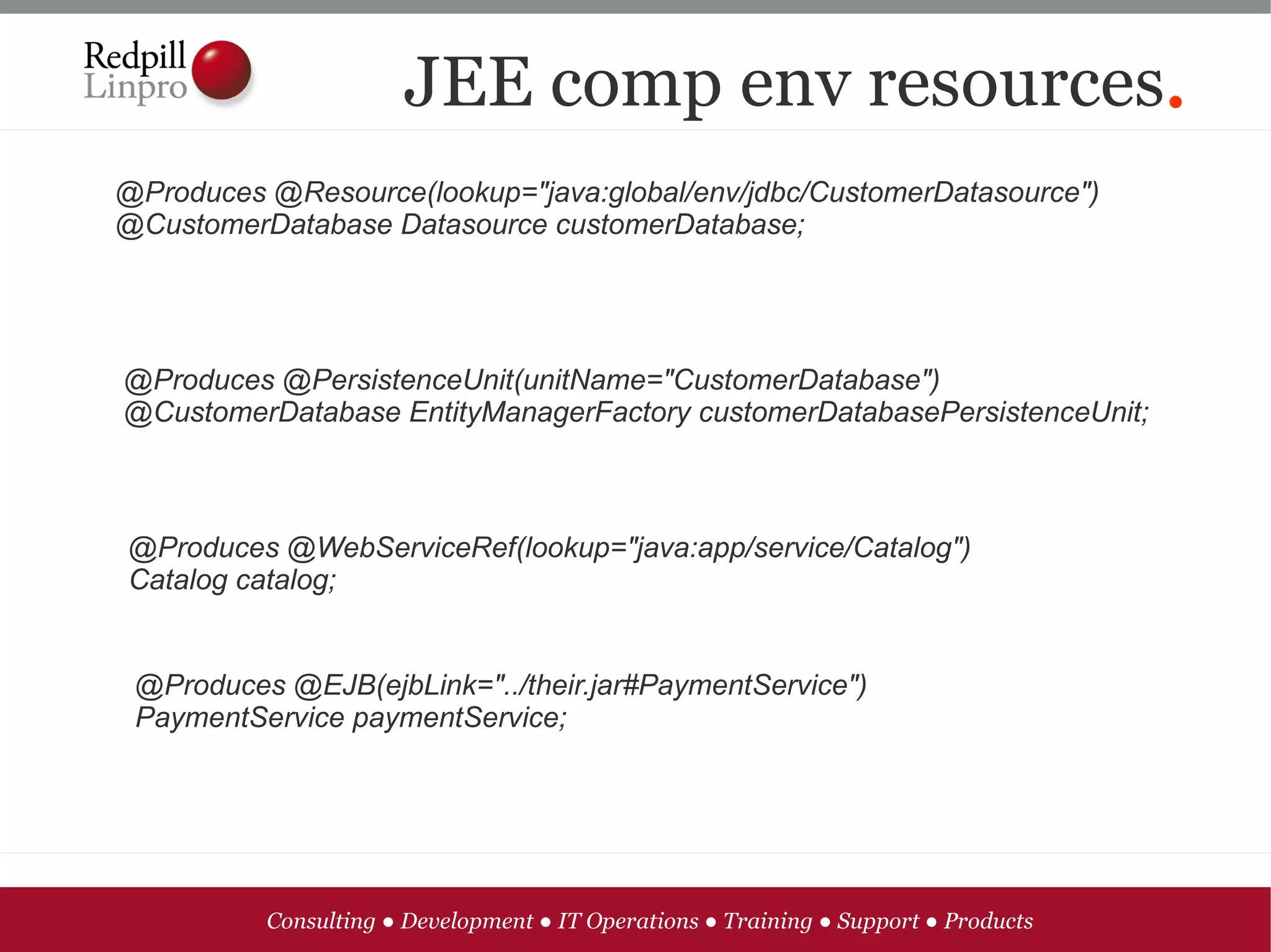JEE comp env resources.
@Produces @Resource(lookup="java:global/env/jdbc/CustomerDatasource")
@CustomerDatabase Datasource customerDatabase;




@Produces @PersistenceUnit(unitName="CustomerDatabase")
@CustomerDatabase EntityManagerFactory customerDatabasePersistenceUnit;



@Produces @WebServiceRef(lookup="java:app/service/Catalog")
Catalog catalog;


 @Produces @EJB(ejbLink="../their.jar#PaymentService")
 PaymentService paymentService;




          Consulting ● Development ● IT Operations ● Training ● Support ● Products
 