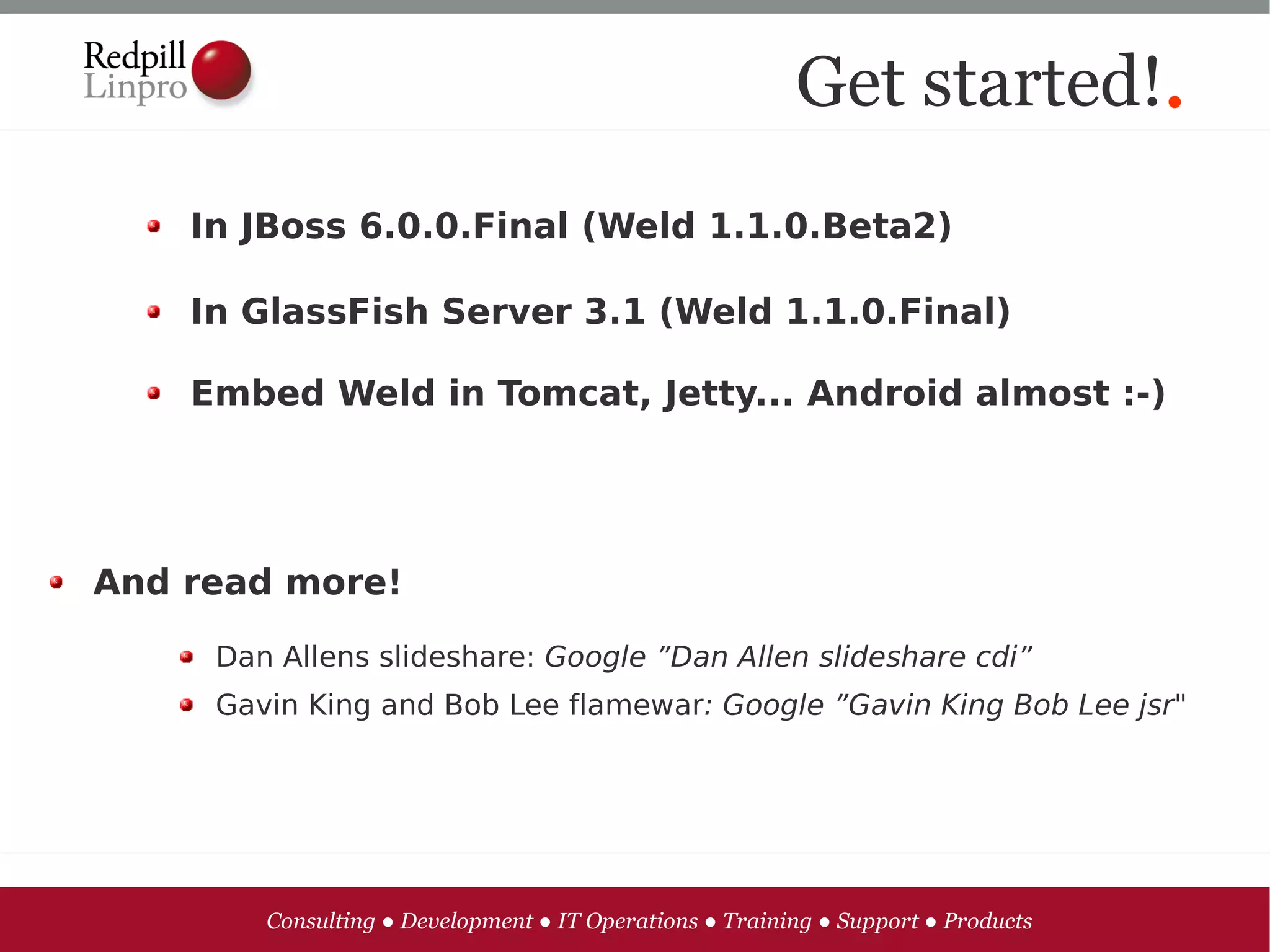Get started!.
    In JBoss 6.0.0.Final (Weld 1.1.0.Beta2)

    In GlassFish Server 3.1 (Weld 1.1.0.Final)

    Embed Weld in Tomcat, Jetty... Android almost :-)




And read more!

     Dan Allens slideshare: Google ”Dan Allen slideshare cdi”
     Gavin King and Bob Lee flamewar: Google ”Gavin King Bob Lee jsr"




        Consulting ● Development ● IT Operations ● Training ● Support ● Products
 