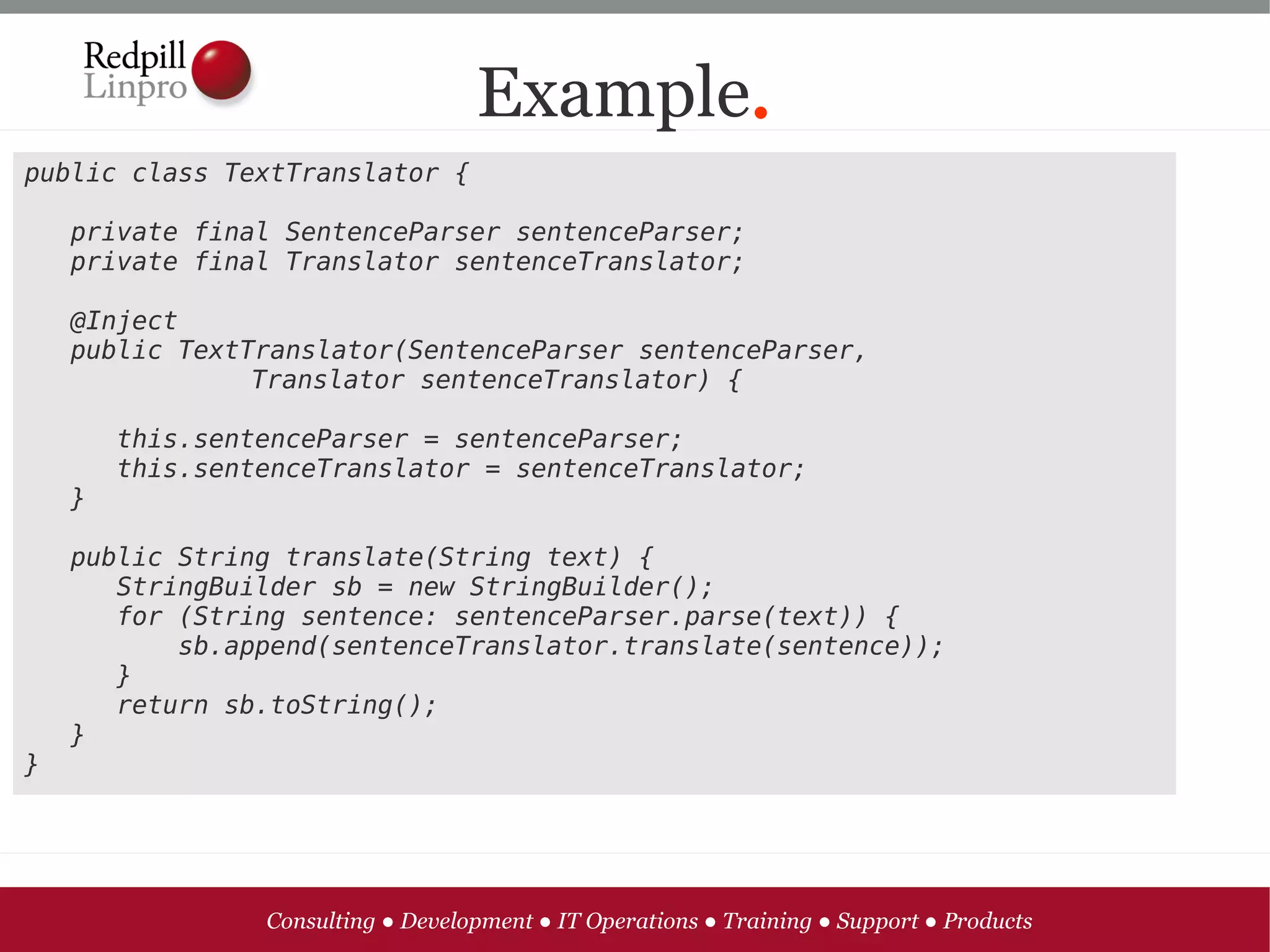 Example.
public class TextTranslator {

   private final SentenceParser sentenceParser;
   private final Translator sentenceTranslator;

   @Inject
   public TextTranslator(SentenceParser sentenceParser, 
               Translator sentenceTranslator) {

      this.sentenceParser = sentenceParser;
      this.sentenceTranslator = sentenceTranslator;
   }

   public String translate(String text) {
      StringBuilder sb = new StringBuilder();
      for (String sentence: sentenceParser.parse(text)) {
          sb.append(sentenceTranslator.translate(sentence));
      }
      return sb.toString();
   }
}




               Consulting ● Development ● IT Operations ● Training ● Support ● Products
 