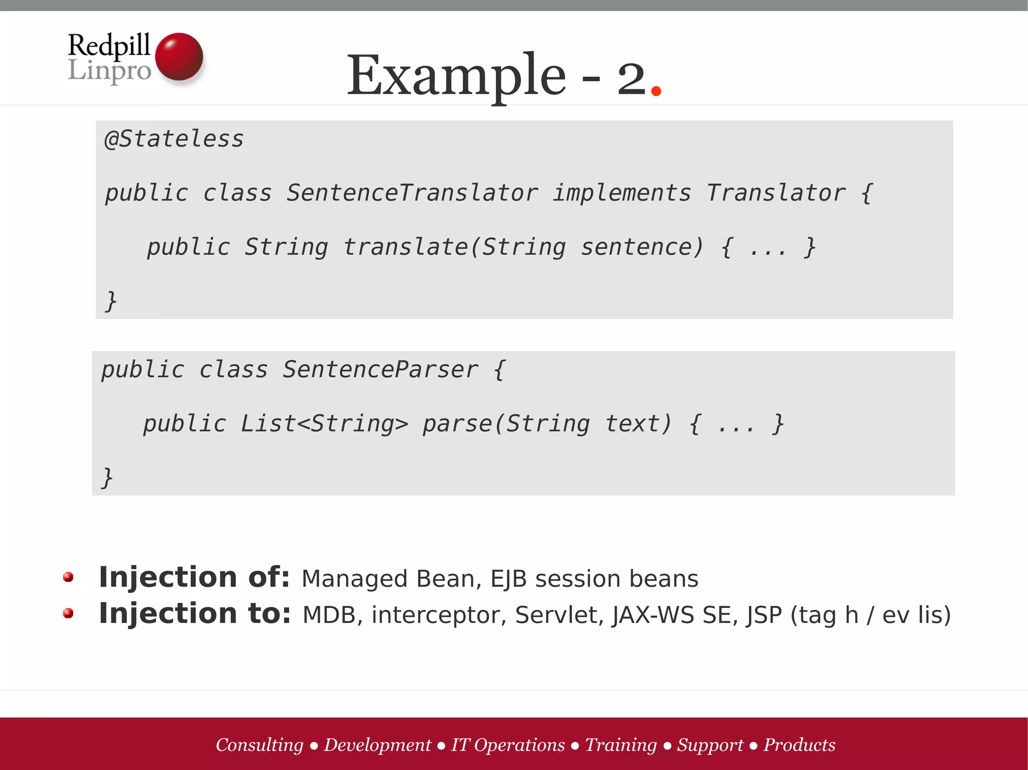 Example - 2.
@Stateless

public class SentenceTranslator implements Translator {

   public String translate(String sentence) { ... }

}

public class SentenceParser {

   public List<String> parse(String text) { ... }

}



Injection of: Managed Bean, EJB session beans
Injection to: MDB, interceptor, Servlet, JAX-WS SE, JSP (tag h / ev lis)



         Consulting ● Development ● IT Operations ● Training ● Support ● Products
 