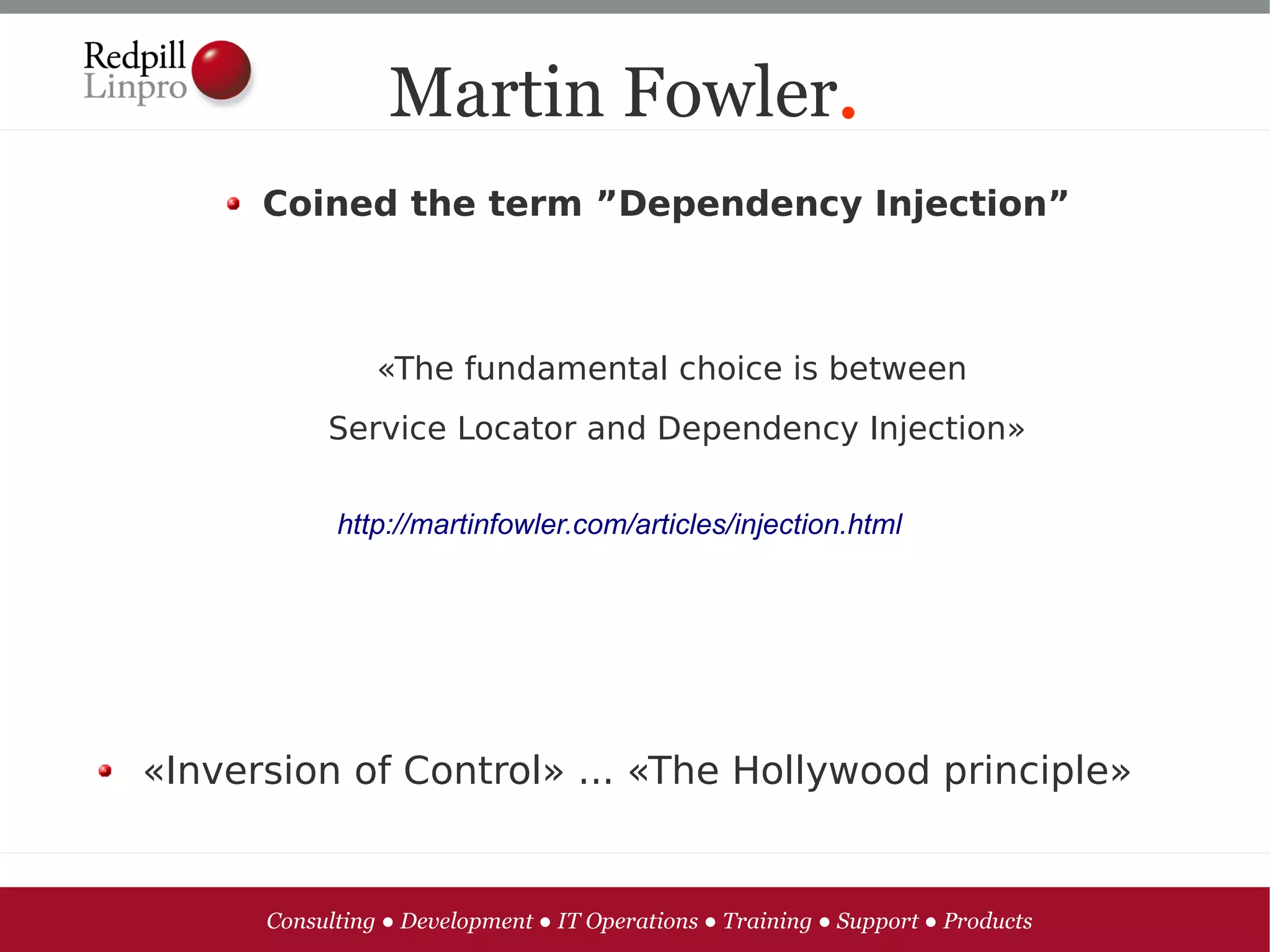 Martin Fowler.
      Coined the term ”Dependency Injection”



                «The fundamental choice is between
           Service Locator and Dependency Injection»

            http://martinfowler.com/articles/injection.html




«Inversion of Control» ... «The Hollywood principle»


      Consulting ● Development ● IT Operations ● Training ● Support ● Products
 
