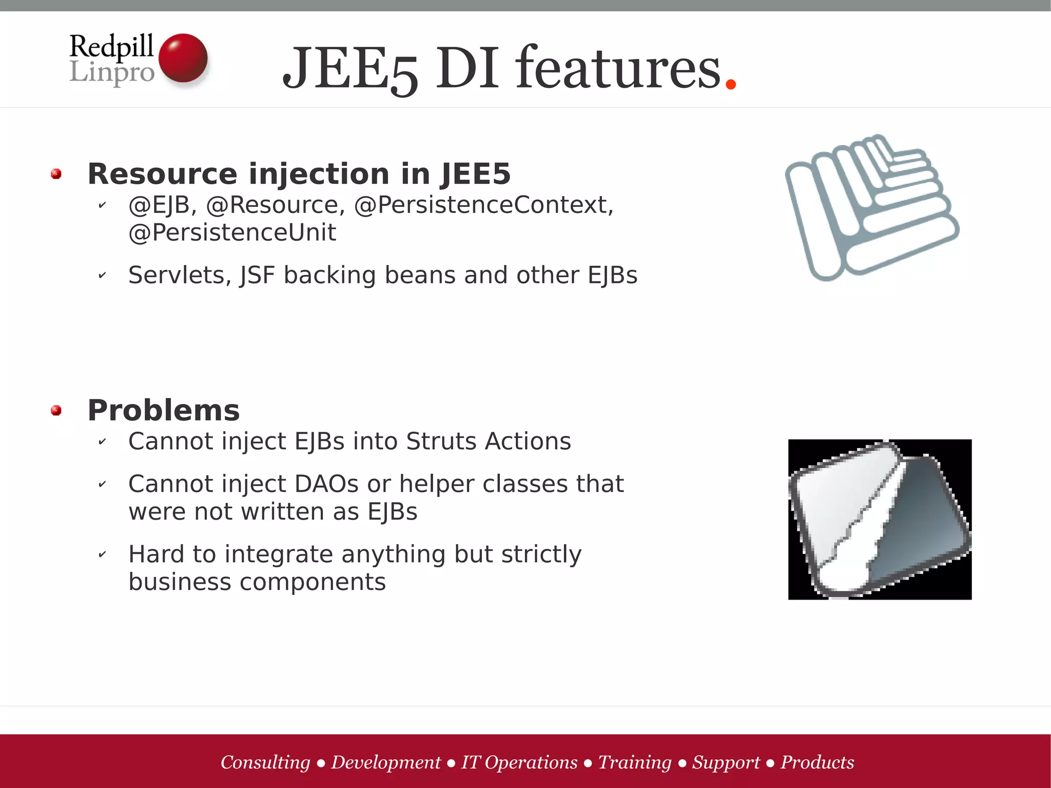 JEE5 DI features.
Resource injection in JEE5
✔   @EJB, @Resource, @PersistenceContext,
    @PersistenceUnit
✔   Servlets, JSF backing beans and other EJBs




Problems
✔   Cannot inject EJBs into Struts Actions
✔   Cannot inject DAOs or helper classes that
    were not written as EJBs
✔   Hard to integrate anything but strictly
    business components




           Consulting ● Development ● IT Operations ● Training ● Support ● Products
 