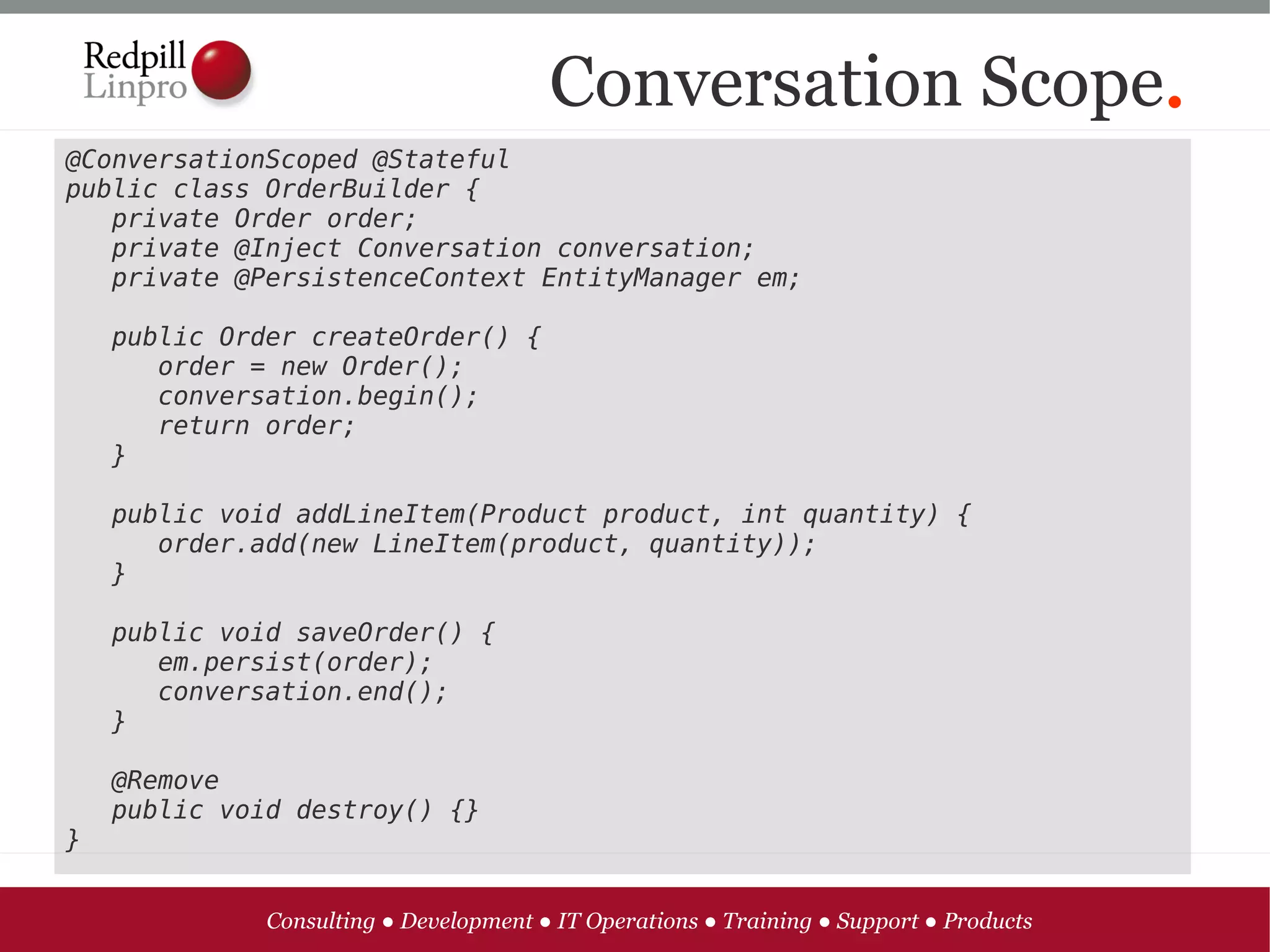 Conversation Scope.
@ConversationScoped @Stateful
public class OrderBuilder {
   private Order order;
   private @Inject Conversation conversation;
   private @PersistenceContext EntityManager em;

   public Order createOrder() {
      order = new Order();
      conversation.begin();
      return order;
   }
   
   public void addLineItem(Product product, int quantity) {
      order.add(new LineItem(product, quantity));
   }

   public void saveOrder() {
      em.persist(order);
      conversation.end();
   }

   @Remove
   public void destroy() {}
}


             Consulting ● Development ● IT Operations ● Training ● Support ● Products
 