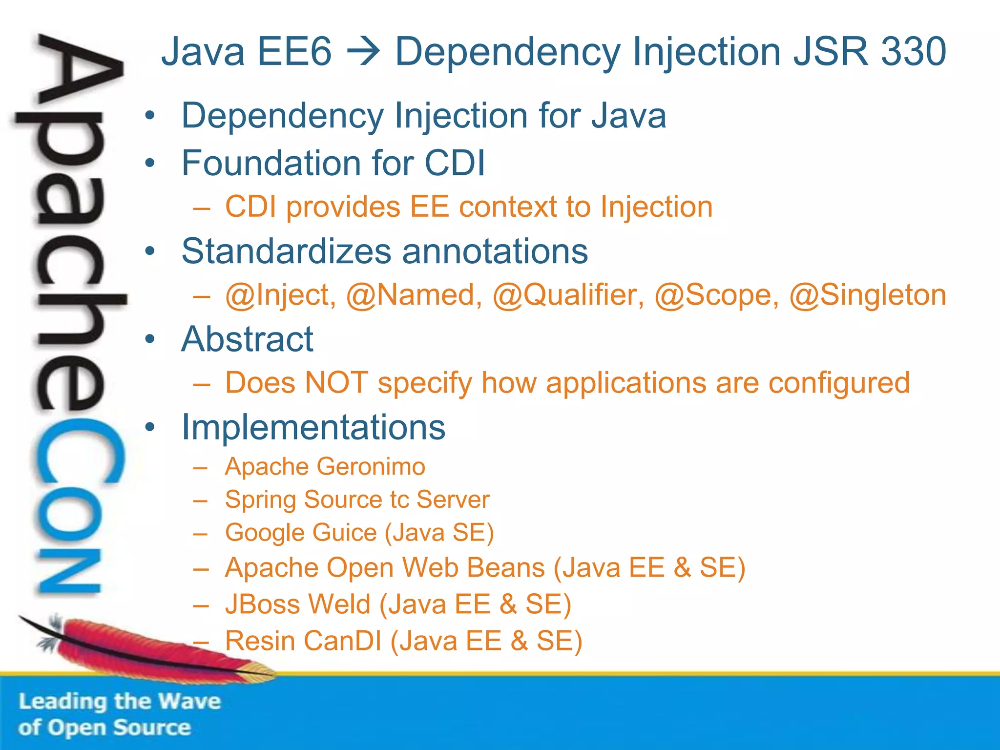 Java EE6  Dependency Injection JSR 330
• Dependency Injection for Java
• Foundation for CDI
– CDI provides EE context to Injection
• Standardizes annotations
– @Inject, @Named, @Qualifier, @Scope, @Singleton
• Abstract
– Does NOT specify how applications are configured
• Implementations
– Apache Geronimo
– Spring Source tc Server
– Google Guice (Java SE)
– Apache Open Web Beans (Java EE & SE)
– JBoss Weld (Java EE & SE)
– Resin CanDI (Java EE & SE)
 