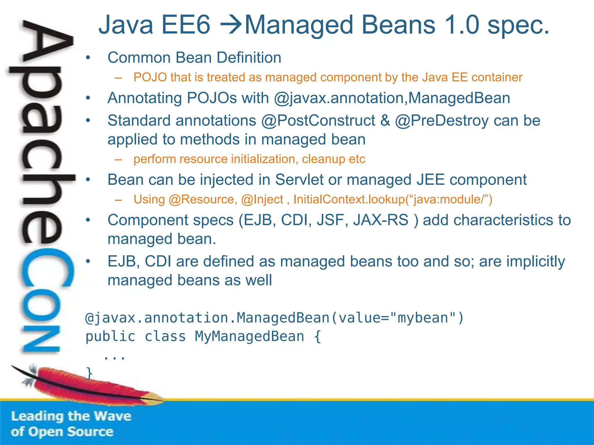 Java EE6 Managed Beans 1.0 spec.
• Common Bean Definition
– POJO that is treated as managed component by the Java EE container
• Annotating POJOs with @javax.annotation,ManagedBean
• Standard annotations @PostConstruct & @PreDestroy can be
applied to methods in managed bean
– perform resource initialization, cleanup etc
• Bean can be injected in Servlet or managed JEE component
– Using @Resource, @Inject , InitialContext.lookup(“java:module/”)
• Component specs (EJB, CDI, JSF, JAX-RS ) add characteristics to
managed bean.
• EJB, CDI are defined as managed beans too and so; are implicitly
managed beans as well
@javax.annotation.ManagedBean(value="mybean")
public class MyManagedBean {
...
}
 