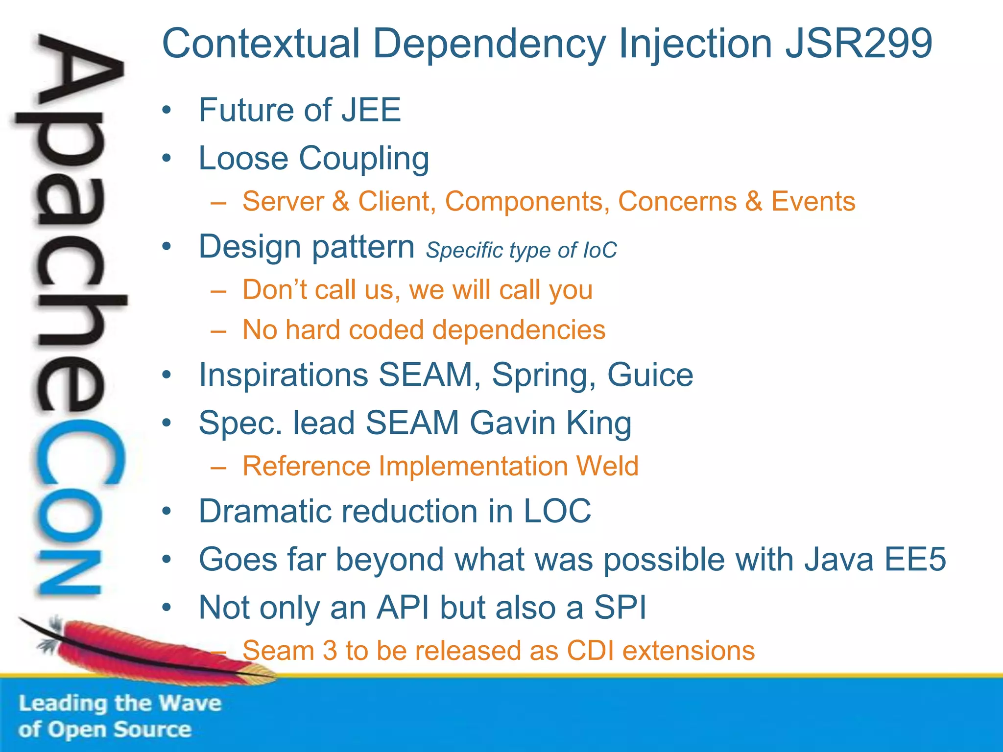 Contextual Dependency Injection JSR299
• Future of JEE
• Loose Coupling
– Server & Client, Components, Concerns & Events
• Design pattern Specific type of IoC
– Don’t call us, we will call you
– No hard coded dependencies
• Inspirations SEAM, Spring, Guice
• Spec. lead SEAM Gavin King
– Reference Implementation Weld
• Dramatic reduction in LOC
• Goes far beyond what was possible with Java EE5
• Not only an API but also a SPI
– Seam 3 to be released as CDI extensions
 