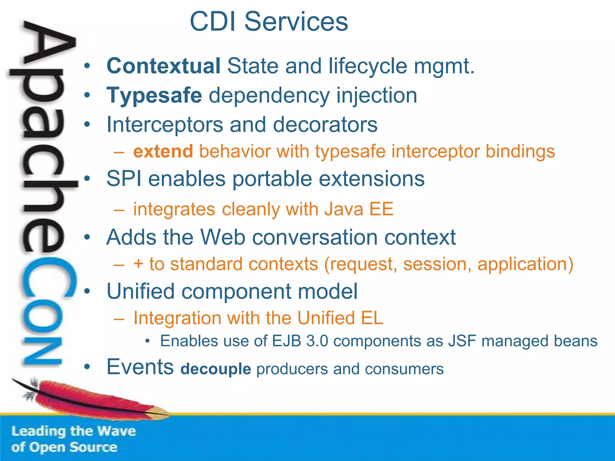 CDI Services
• Contextual State and lifecycle mgmt.
• Typesafe dependency injection
• Interceptors and decorators
– extend behavior with typesafe interceptor bindings
• SPI enables portable extensions
– integrates cleanly with Java EE
• Adds the Web conversation context
– + to standard contexts (request, session, application)
• Unified component model
– Integration with the Unified EL
• Enables use of EJB 3.0 components as JSF managed beans
• Events decouple producers and consumers
 