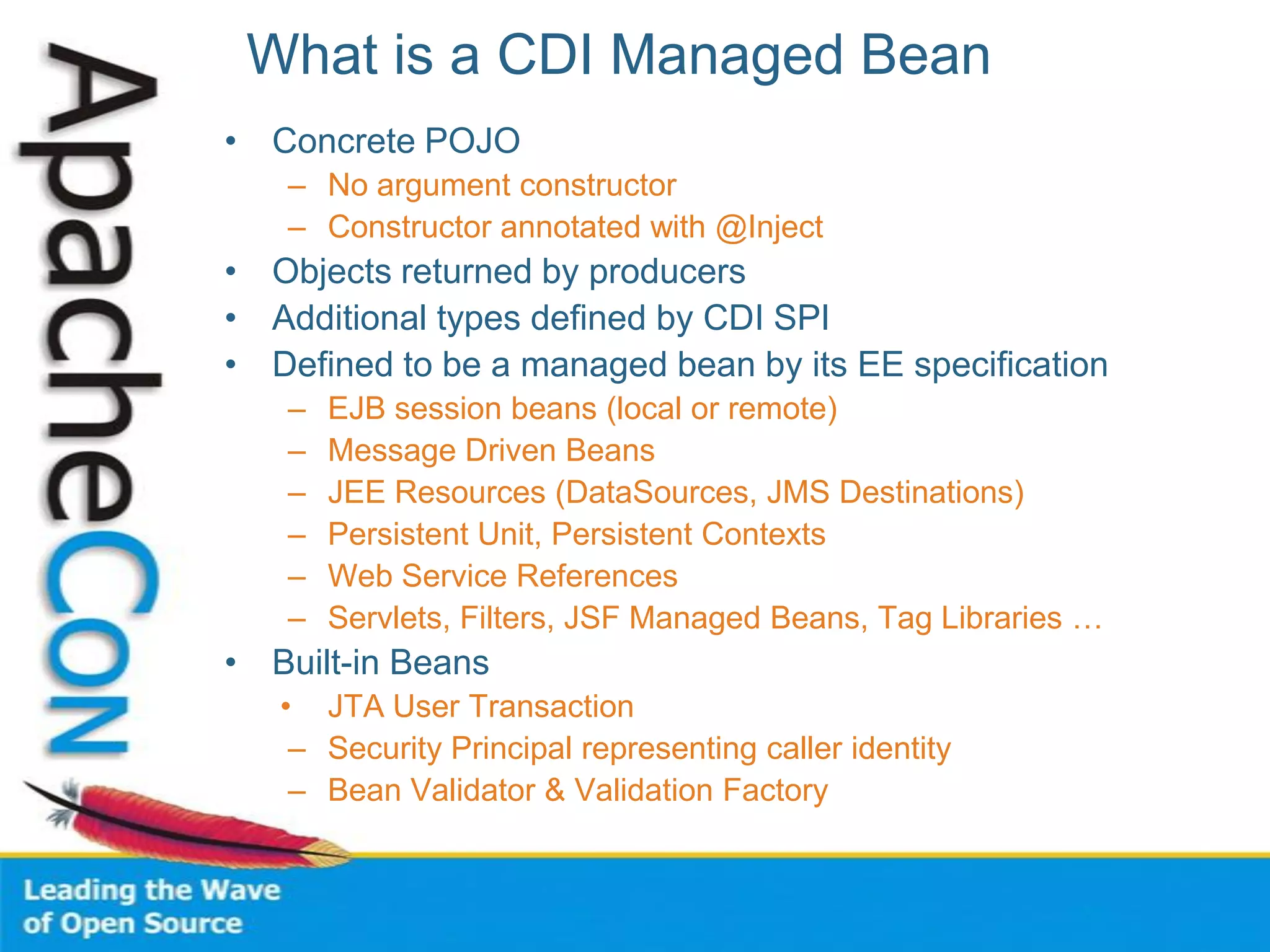 What is a CDI Managed Bean
• Concrete POJO
– No argument constructor
– Constructor annotated with @Inject
• Objects returned by producers
• Additional types defined by CDI SPI
• Defined to be a managed bean by its EE specification
– EJB session beans (local or remote)
– Message Driven Beans
– JEE Resources (DataSources, JMS Destinations)
– Persistent Unit, Persistent Contexts
– Web Service References
– Servlets, Filters, JSF Managed Beans, Tag Libraries …
• Built-in Beans
• JTA User Transaction
– Security Principal representing caller identity
– Bean Validator & Validation Factory
 