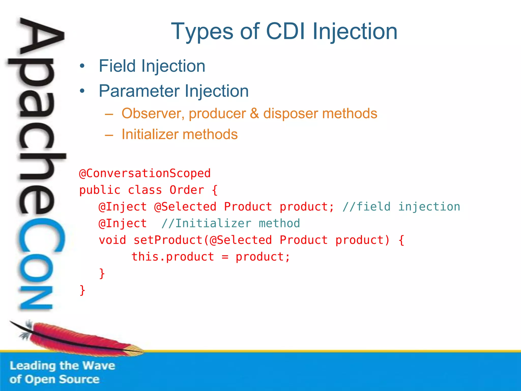 Types of CDI Injection
• Field Injection
• Parameter Injection
– Observer, producer & disposer methods
– Initializer methods
@ConversationScoped
public class Order {
@Inject @Selected Product product; //field injection
@Inject //Initializer method
void setProduct(@Selected Product product) {
this.product = product;
}
}
 