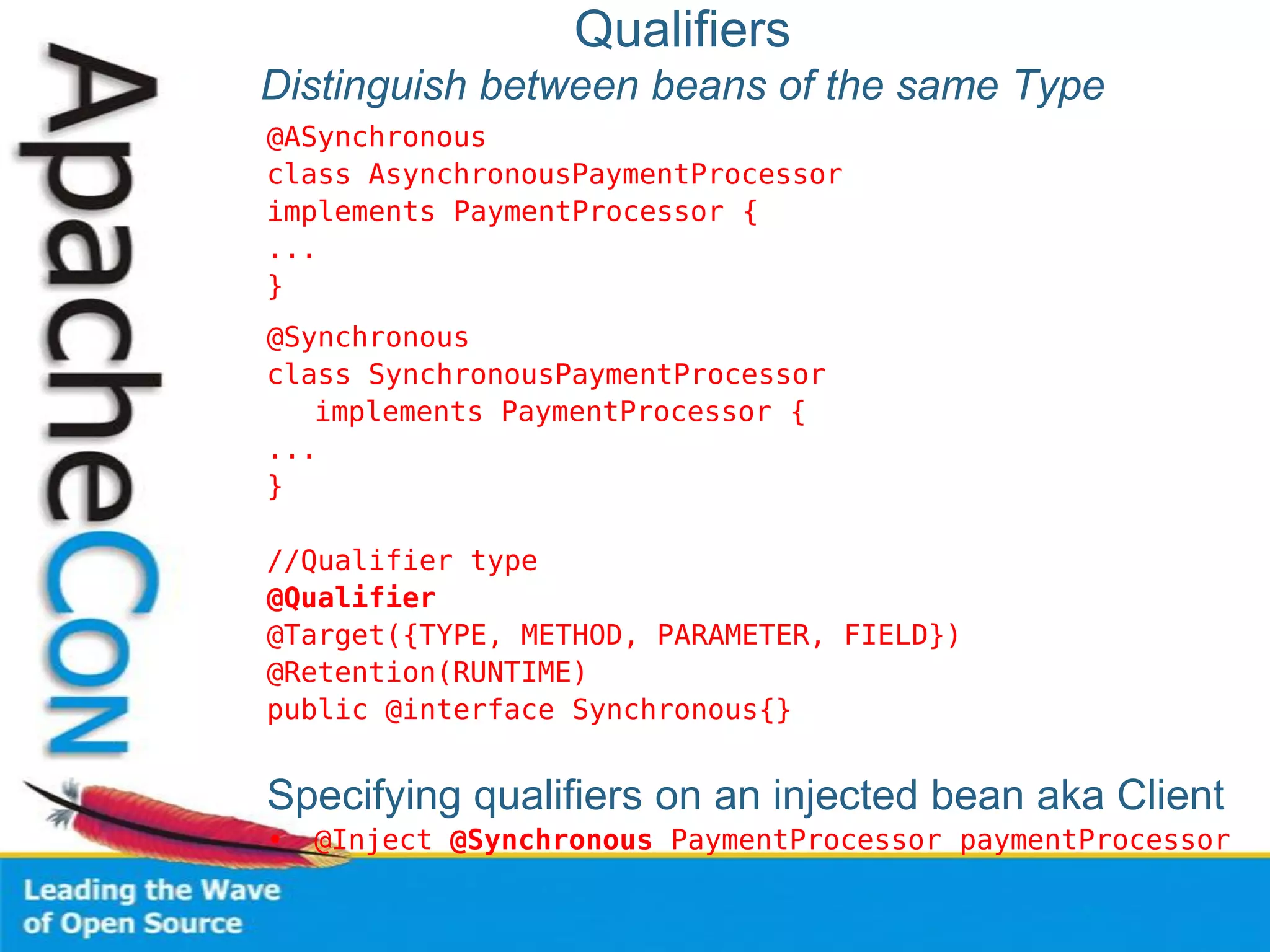 Qualifiers
Distinguish between beans of the same Type
@ASynchronous
class AsynchronousPaymentProcessor
implements PaymentProcessor {
...
}
@Synchronous
class SynchronousPaymentProcessor
implements PaymentProcessor {
...
}
//Qualifier type
@Qualifier
@Target({TYPE, METHOD, PARAMETER, FIELD})
@Retention(RUNTIME)
public @interface Synchronous{}
Specifying qualifiers on an injected bean aka Client
• @Inject @Synchronous PaymentProcessor paymentProcessor
 