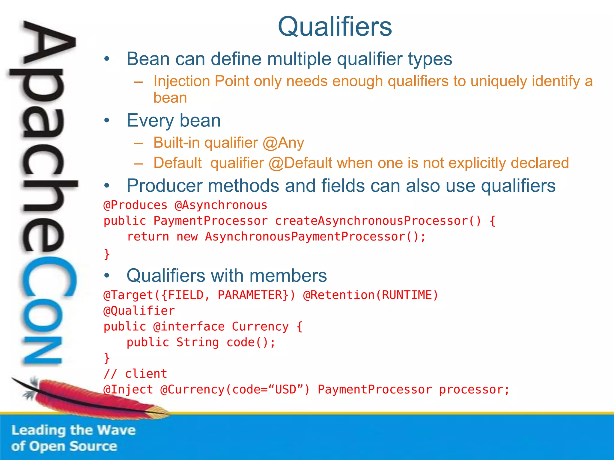 Qualifiers
• Bean can define multiple qualifier types
– Injection Point only needs enough qualifiers to uniquely identify a
bean
• Every bean
– Built-in qualifier @Any
– Default qualifier @Default when one is not explicitly declared
• Producer methods and fields can also use qualifiers
@Produces @Asynchronous
public PaymentProcessor createAsynchronousProcessor() {
return new AsynchronousPaymentProcessor();
}
• Qualifiers with members
@Target({FIELD, PARAMETER}) @Retention(RUNTIME)
@Qualifier
public @interface Currency {
public String code();
}
// client
@Inject @Currency(code=“USD”) PaymentProcessor processor;
 