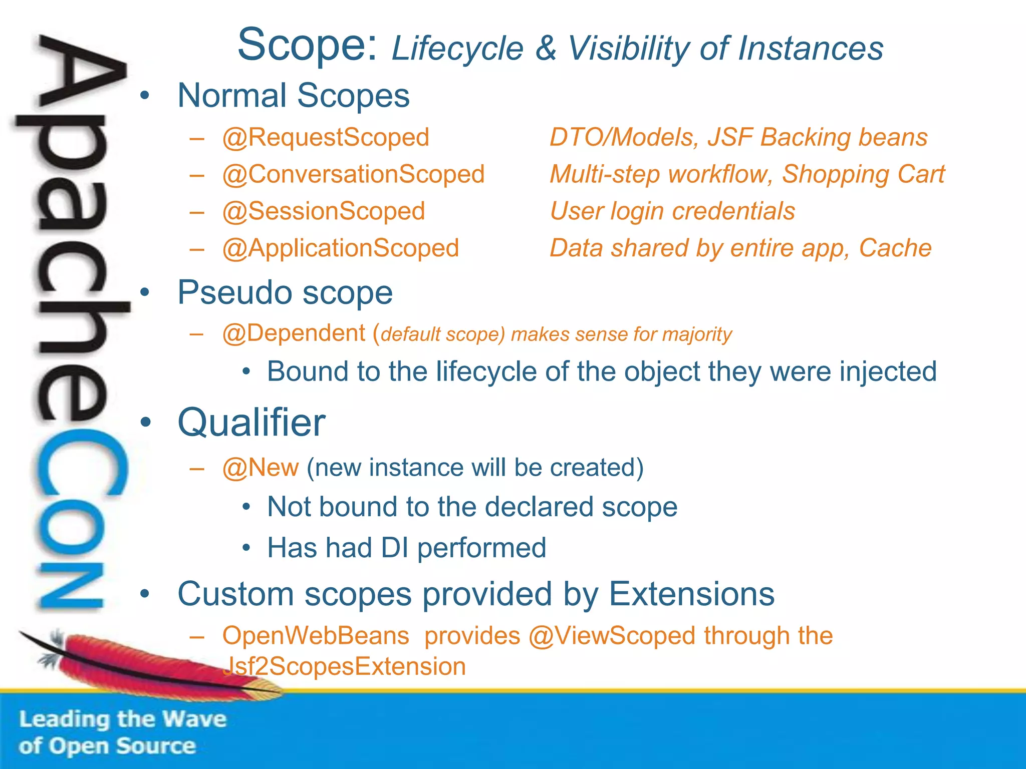 Scope: Lifecycle & Visibility of Instances
• Normal Scopes
– @RequestScoped DTO/Models, JSF Backing beans
– @ConversationScoped Multi-step workflow, Shopping Cart
– @SessionScoped User login credentials
– @ApplicationScoped Data shared by entire app, Cache
• Pseudo scope
– @Dependent (default scope) makes sense for majority
• Bound to the lifecycle of the object they were injected
• Qualifier
– @New (new instance will be created)
• Not bound to the declared scope
• Has had DI performed
• Custom scopes provided by Extensions
– OpenWebBeans provides @ViewScoped through the
Jsf2ScopesExtension
 