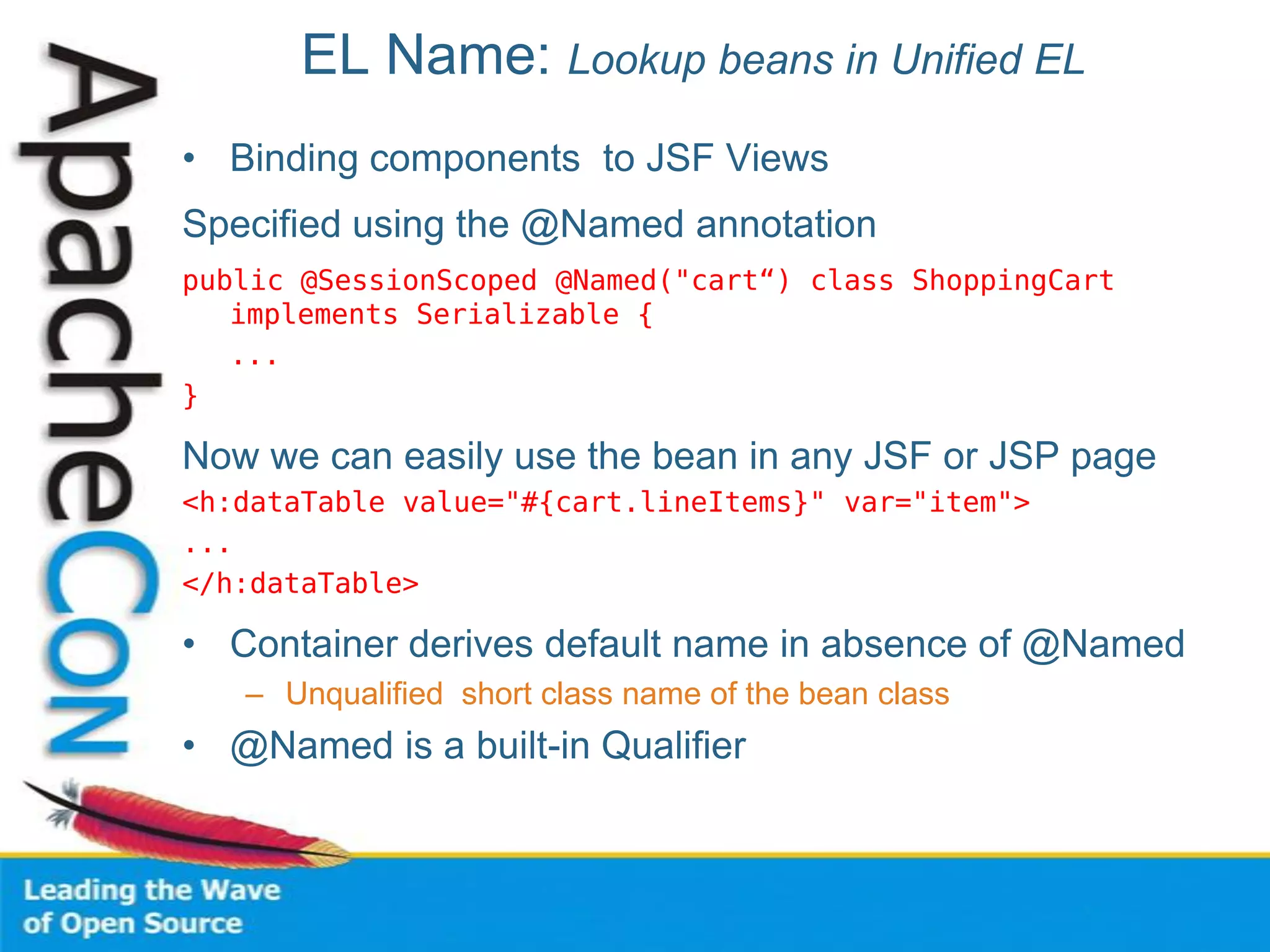 EL Name: Lookup beans in Unified EL
• Binding components to JSF Views
Specified using the @Named annotation
public @SessionScoped @Named("cart“) class ShoppingCart
implements Serializable {
...
}
Now we can easily use the bean in any JSF or JSP page
<h:dataTable value="#{cart.lineItems}" var="item">
...
</h:dataTable>
• Container derives default name in absence of @Named
– Unqualified short class name of the bean class
• @Named is a built-in Qualifier
 
