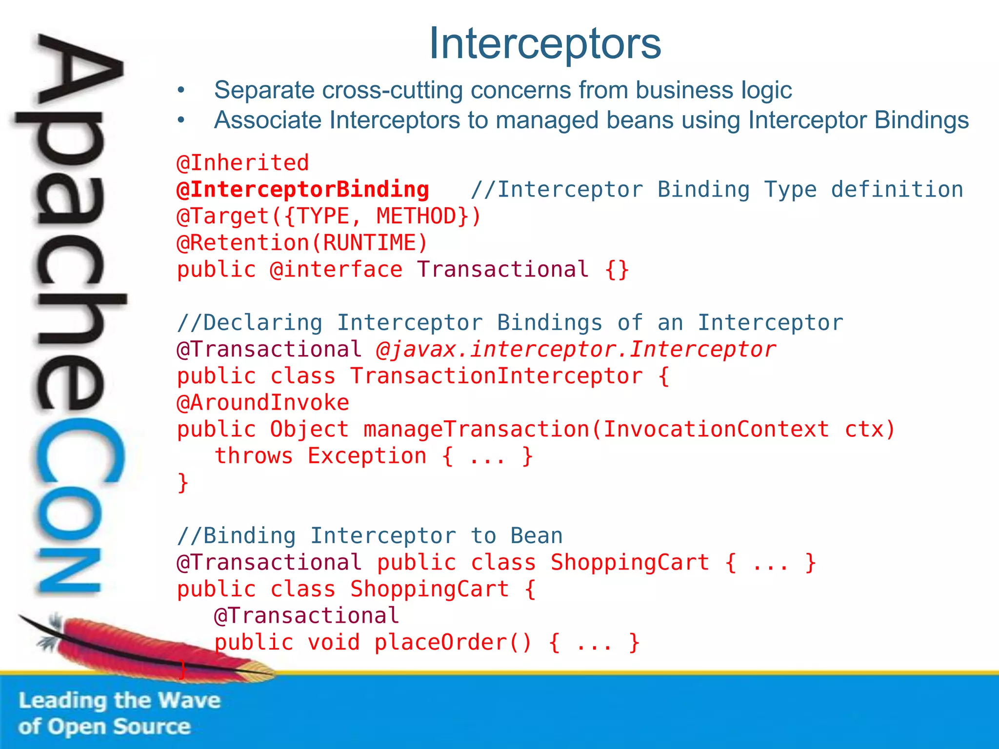 Interceptors
• Separate cross-cutting concerns from business logic
• Associate Interceptors to managed beans using Interceptor Bindings
@Inherited
@InterceptorBinding //Interceptor Binding Type definition
@Target({TYPE, METHOD})
@Retention(RUNTIME)
public @interface Transactional {}
//Declaring Interceptor Bindings of an Interceptor
@Transactional @javax.interceptor.Interceptor
public class TransactionInterceptor {
@AroundInvoke
public Object manageTransaction(InvocationContext ctx)
throws Exception { ... }
}
//Binding Interceptor to Bean
@Transactional public class ShoppingCart { ... }
public class ShoppingCart {
@Transactional
public void placeOrder() { ... }
}
 