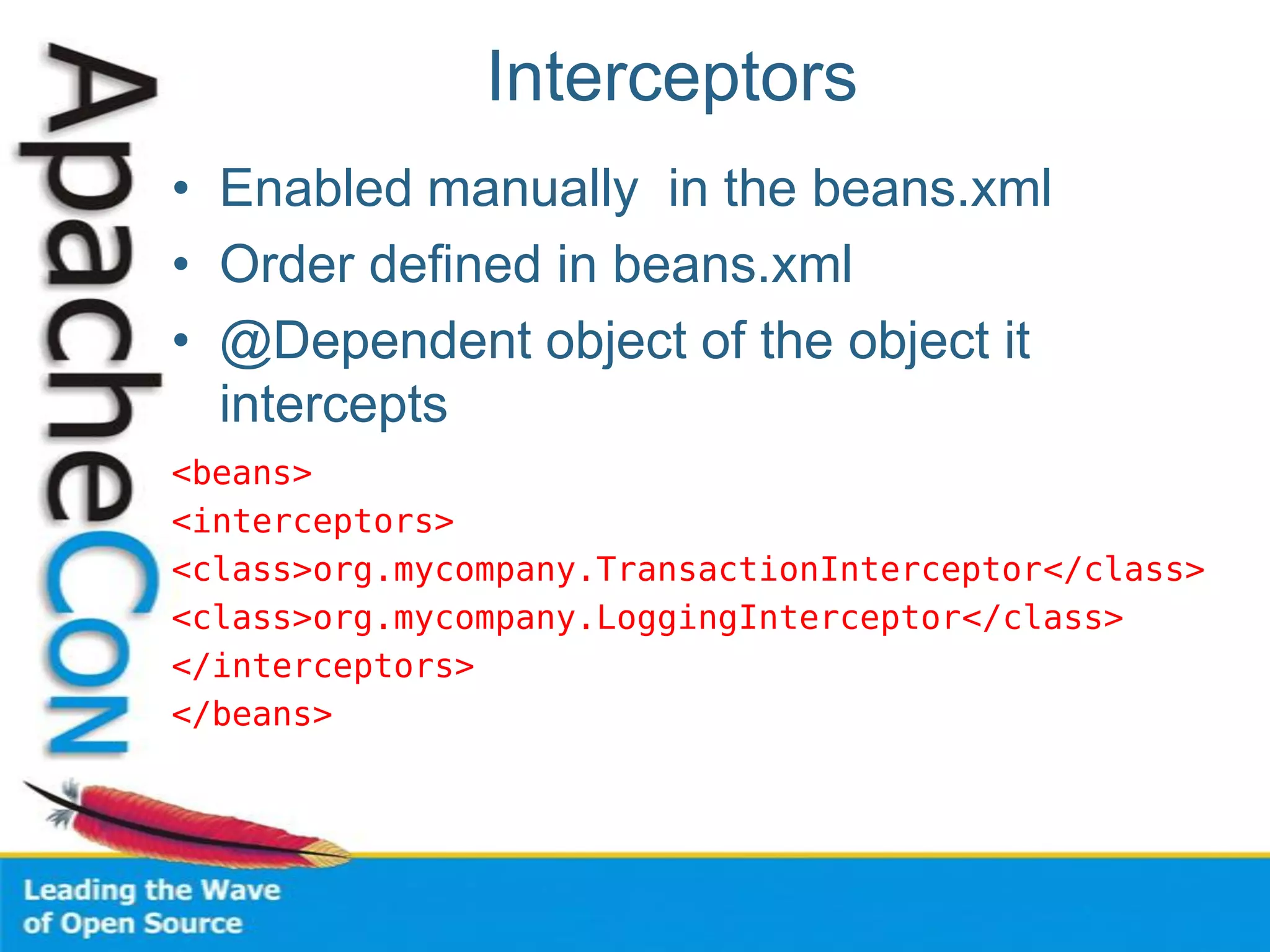 Interceptors
• Enabled manually in the beans.xml
• Order defined in beans.xml
• @Dependent object of the object it
intercepts
<beans>
<interceptors>
<class>org.mycompany.TransactionInterceptor</class>
<class>org.mycompany.LoggingInterceptor</class>
</interceptors>
</beans>
 