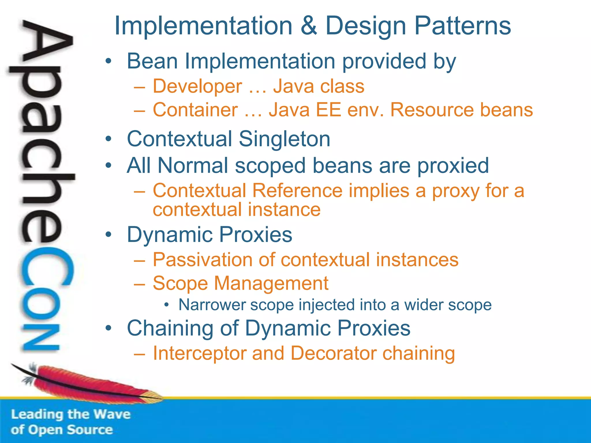 Implementation & Design Patterns
• Bean Implementation provided by
– Developer … Java class
– Container … Java EE env. Resource beans
• Contextual Singleton
• All Normal scoped beans are proxied
– Contextual Reference implies a proxy for a
contextual instance
• Dynamic Proxies
– Passivation of contextual instances
– Scope Management
• Narrower scope injected into a wider scope
• Chaining of Dynamic Proxies
– Interceptor and Decorator chaining
 