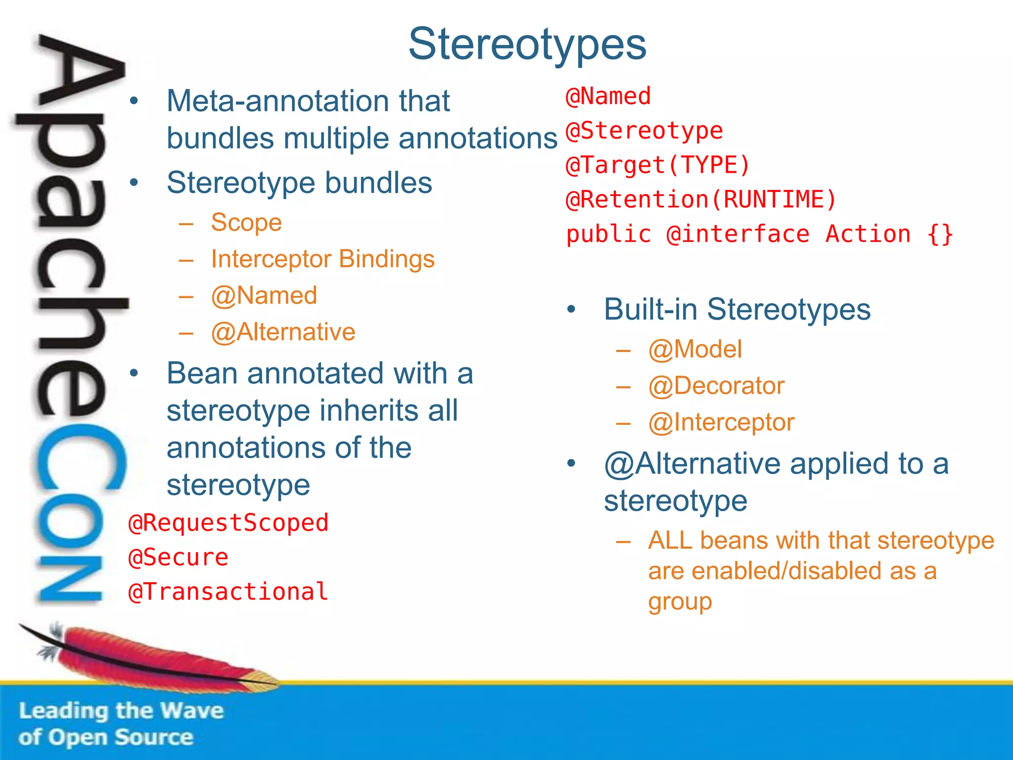 Stereotypes
• Meta-annotation that
bundles multiple annotations
• Stereotype bundles
– Scope
– Interceptor Bindings
– @Named
– @Alternative
• Bean annotated with a
stereotype inherits all
annotations of the
stereotype
@RequestScoped
@Secure
@Transactional
@Named
@Stereotype
@Target(TYPE)
@Retention(RUNTIME)
public @interface Action {}
• Built-in Stereotypes
– @Model
– @Decorator
– @Interceptor
• @Alternative applied to a
stereotype
– ALL beans with that stereotype
are enabled/disabled as a
group
 