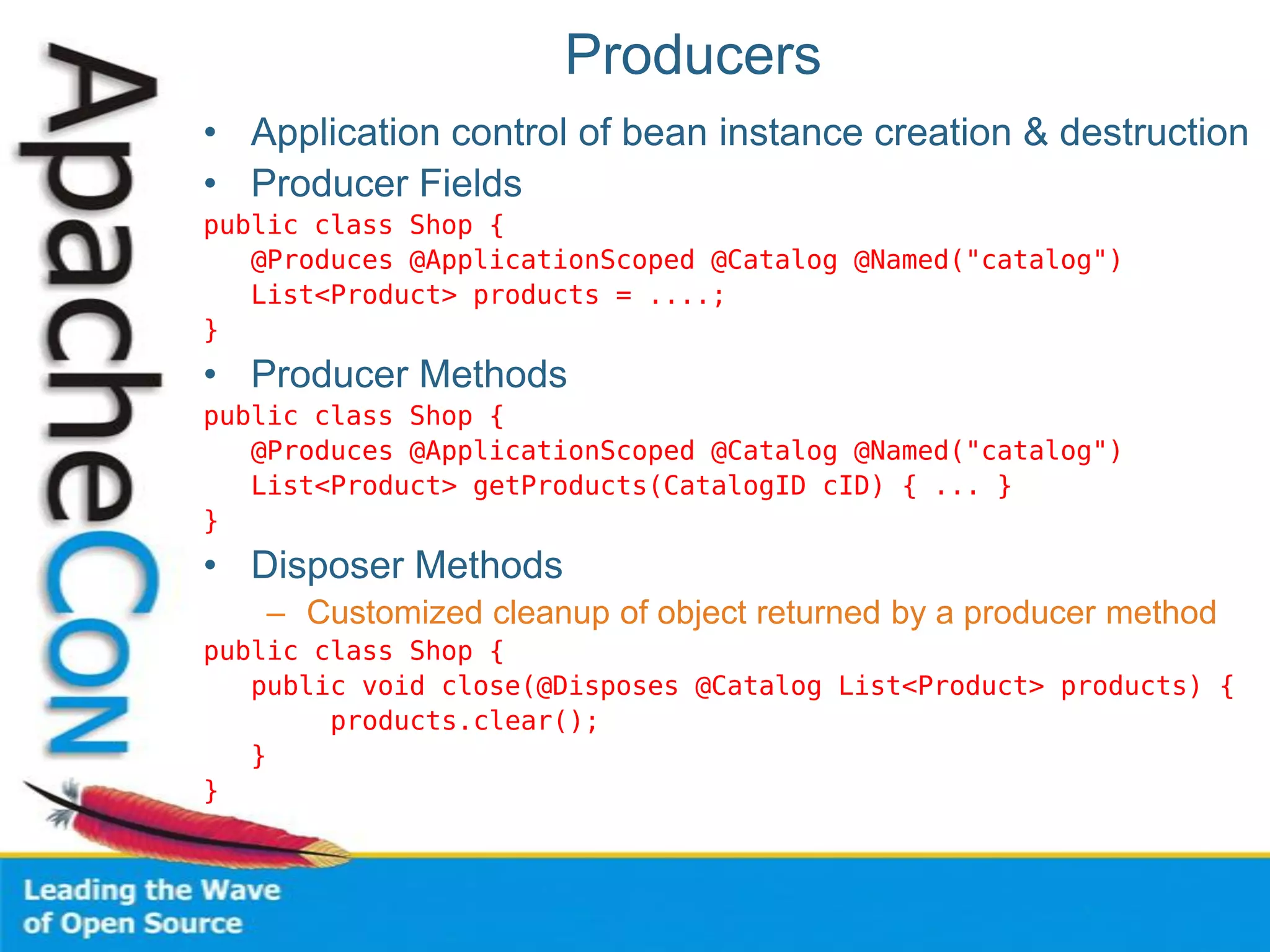 Producers
• Application control of bean instance creation & destruction
• Producer Fields
public class Shop {
@Produces @ApplicationScoped @Catalog @Named("catalog")
List<Product> products = ....;
}
• Producer Methods
public class Shop {
@Produces @ApplicationScoped @Catalog @Named("catalog")
List<Product> getProducts(CatalogID cID) { ... }
}
• Disposer Methods
– Customized cleanup of object returned by a producer method
public class Shop {
public void close(@Disposes @Catalog List<Product> products) {
products.clear();
}
}
 
