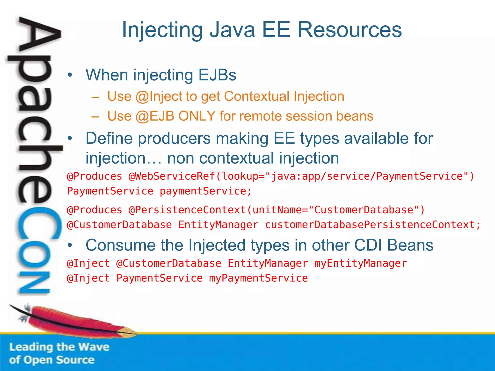 Injecting Java EE Resources
• When injecting EJBs
– Use @Inject to get Contextual Injection
– Use @EJB ONLY for remote session beans
• Define producers making EE types available for
injection… non contextual injection
@Produces @WebServiceRef(lookup="java:app/service/PaymentService")
PaymentService paymentService;
@Produces @PersistenceContext(unitName="CustomerDatabase")
@CustomerDatabase EntityManager customerDatabasePersistenceContext;
• Consume the Injected types in other CDI Beans
@Inject @CustomerDatabase EntityManager myEntityManager
@Inject PaymentService myPaymentService
 