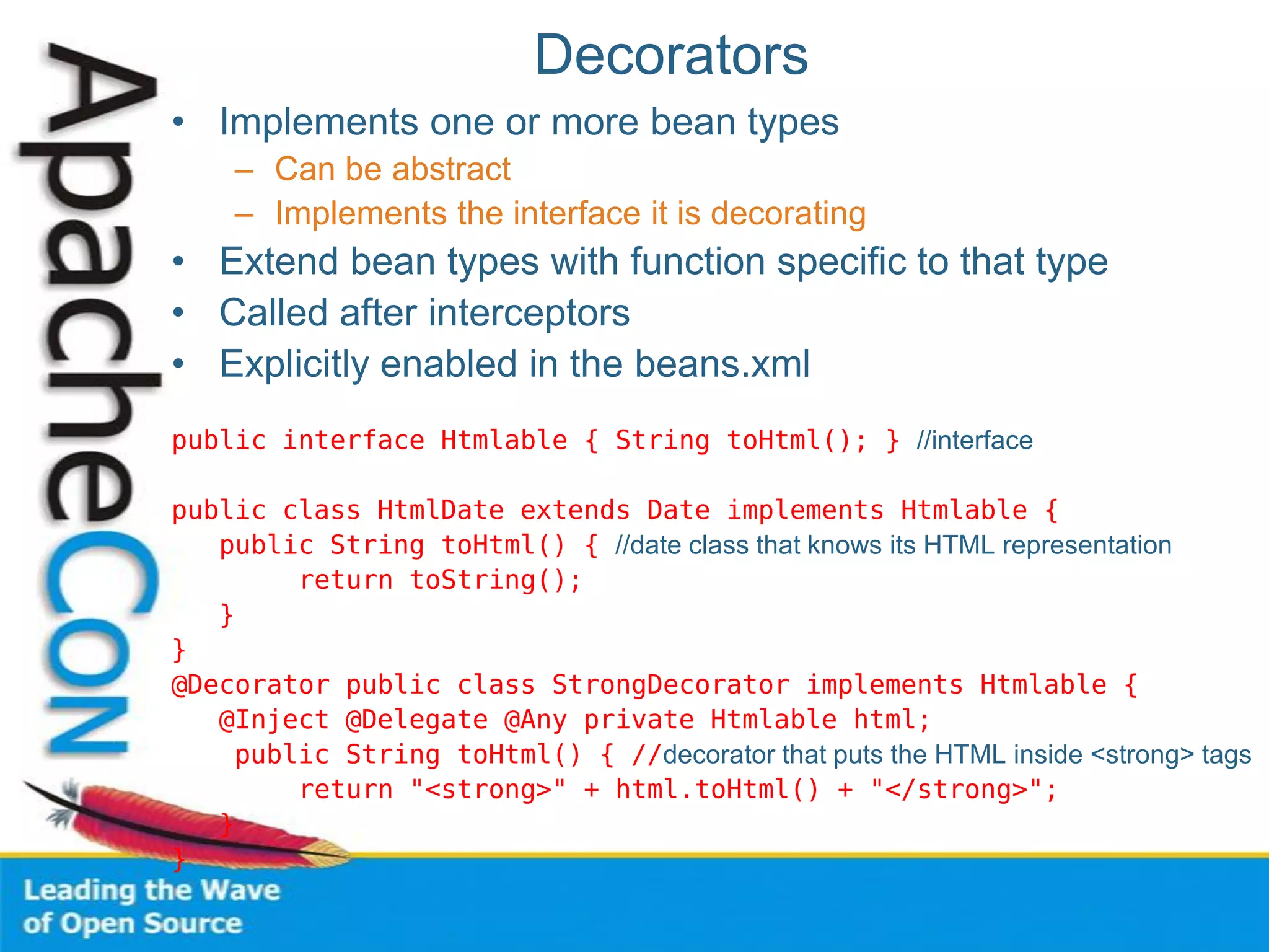Decorators
• Implements one or more bean types
– Can be abstract
– Implements the interface it is decorating
• Extend bean types with function specific to that type
• Called after interceptors
• Explicitly enabled in the beans.xml
public interface Htmlable { String toHtml(); } //interface
public class HtmlDate extends Date implements Htmlable {
public String toHtml() { //date class that knows its HTML representation
return toString();
}
}
@Decorator public class StrongDecorator implements Htmlable {
@Inject @Delegate @Any private Htmlable html;
public String toHtml() { //decorator that puts the HTML inside <strong> tags
return "<strong>" + html.toHtml() + "</strong>";
}
}
 