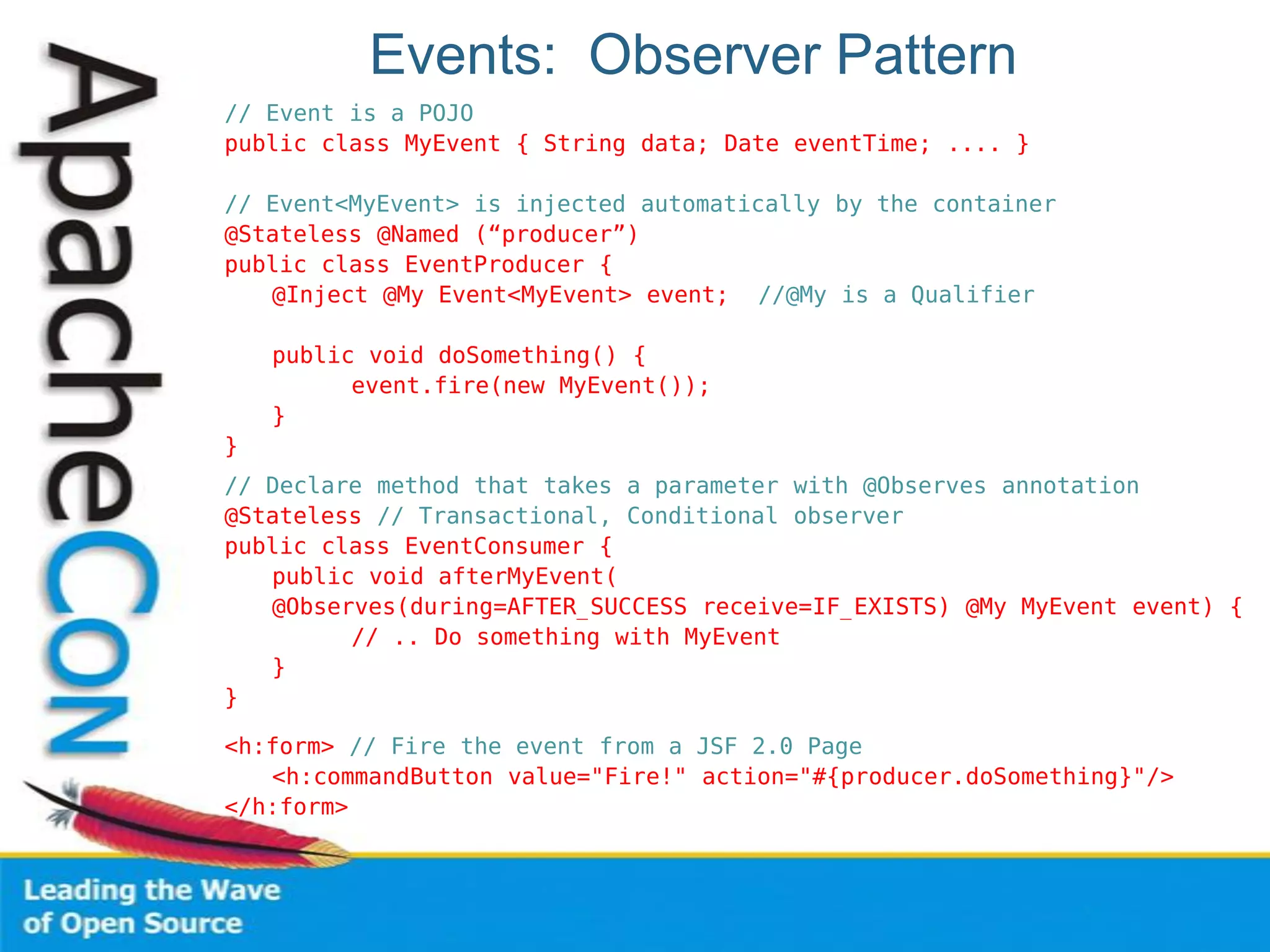 Events: Observer Pattern
// Event is a POJO
public class MyEvent { String data; Date eventTime; .... }
// Event<MyEvent> is injected automatically by the container
@Stateless @Named (“producer”)
public class EventProducer {
@Inject @My Event<MyEvent> event; //@My is a Qualifier
public void doSomething() {
event.fire(new MyEvent());
}
}
// Declare method that takes a parameter with @Observes annotation
@Stateless // Transactional, Conditional observer
public class EventConsumer {
public void afterMyEvent(
@Observes(during=AFTER_SUCCESS receive=IF_EXISTS) @My MyEvent event) {
// .. Do something with MyEvent
}
}
<h:form> // Fire the event from a JSF 2.0 Page
<h:commandButton value="Fire!" action="#{producer.doSomething}"/>
</h:form>
 