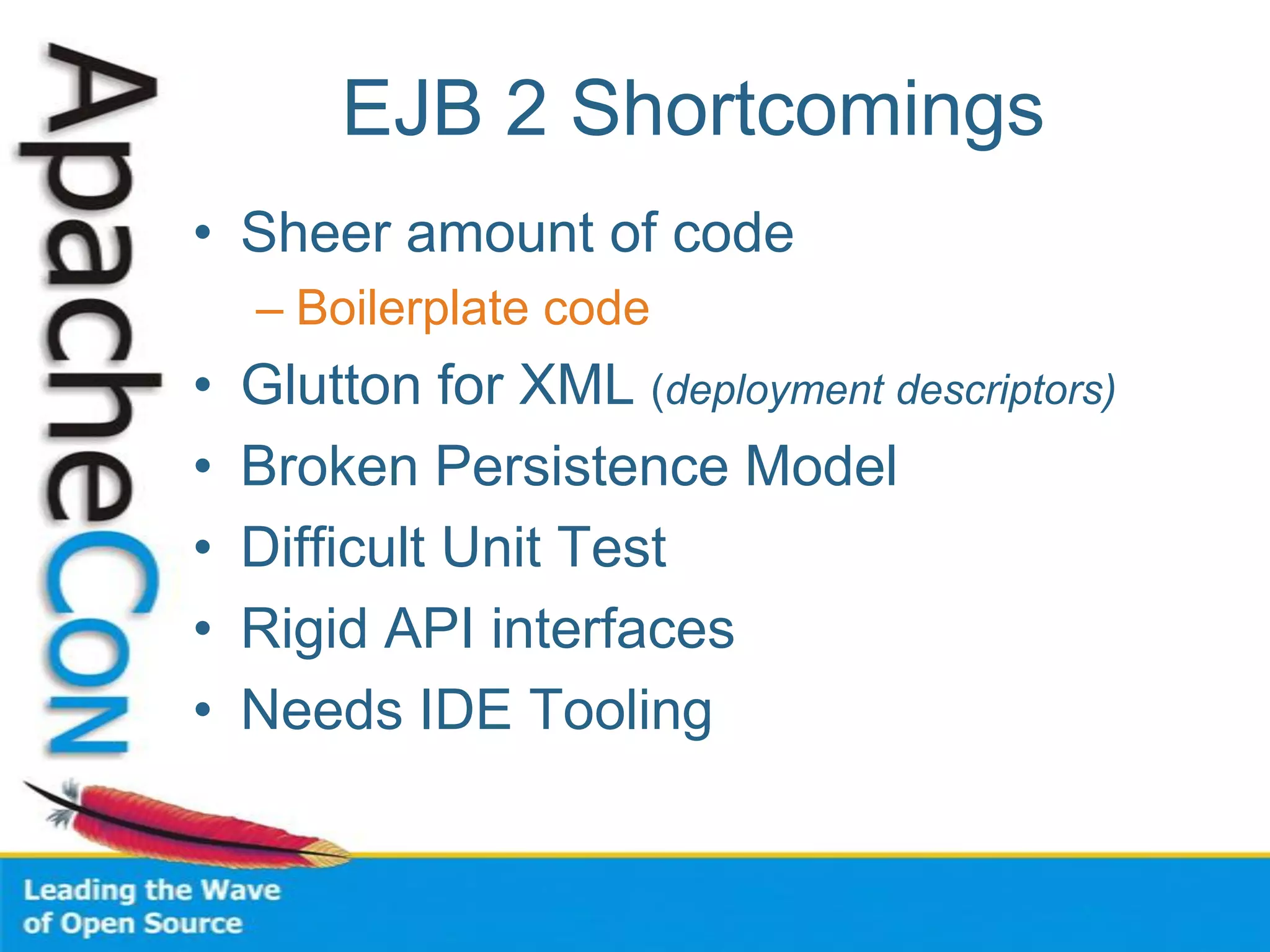 EJB 2 Shortcomings
• Sheer amount of code
– Boilerplate code
• Glutton for XML (deployment descriptors)
• Broken Persistence Model
• Difficult Unit Test
• Rigid API interfaces
• Needs IDE Tooling
 