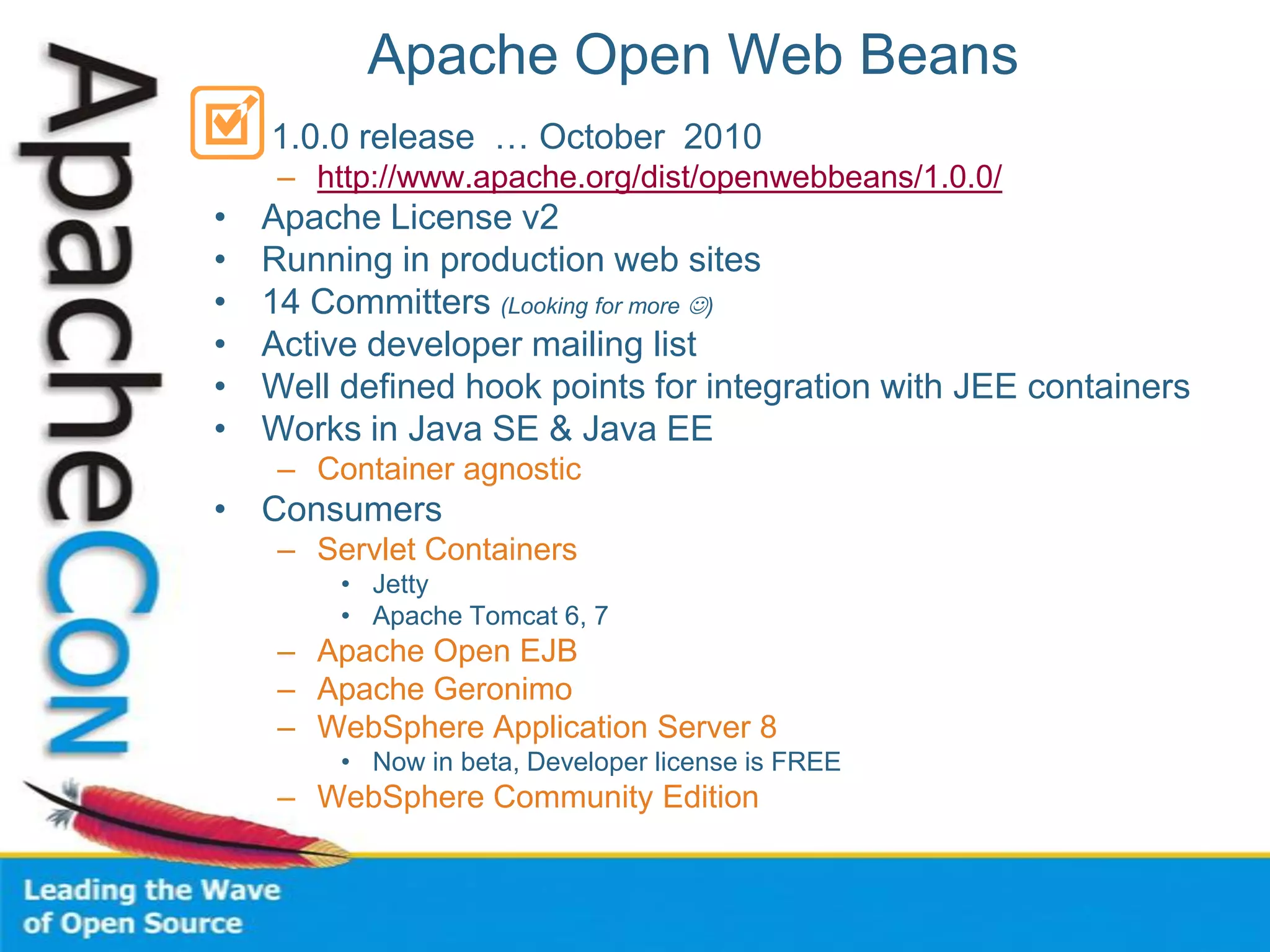 Apache Open Web Beans
• 1.0.0 release … October 2010
– http://www.apache.org/dist/openwebbeans/1.0.0/
• Apache License v2
• Running in production web sites
• 14 Committers (Looking for more )
• Active developer mailing list
• Well defined hook points for integration with JEE containers
• Works in Java SE & Java EE
– Container agnostic
• Consumers
– Servlet Containers
• Jetty
• Apache Tomcat 6, 7
– Apache Open EJB
– Apache Geronimo
– WebSphere Application Server 8
• Now in beta, Developer license is FREE
– WebSphere Community Edition
 