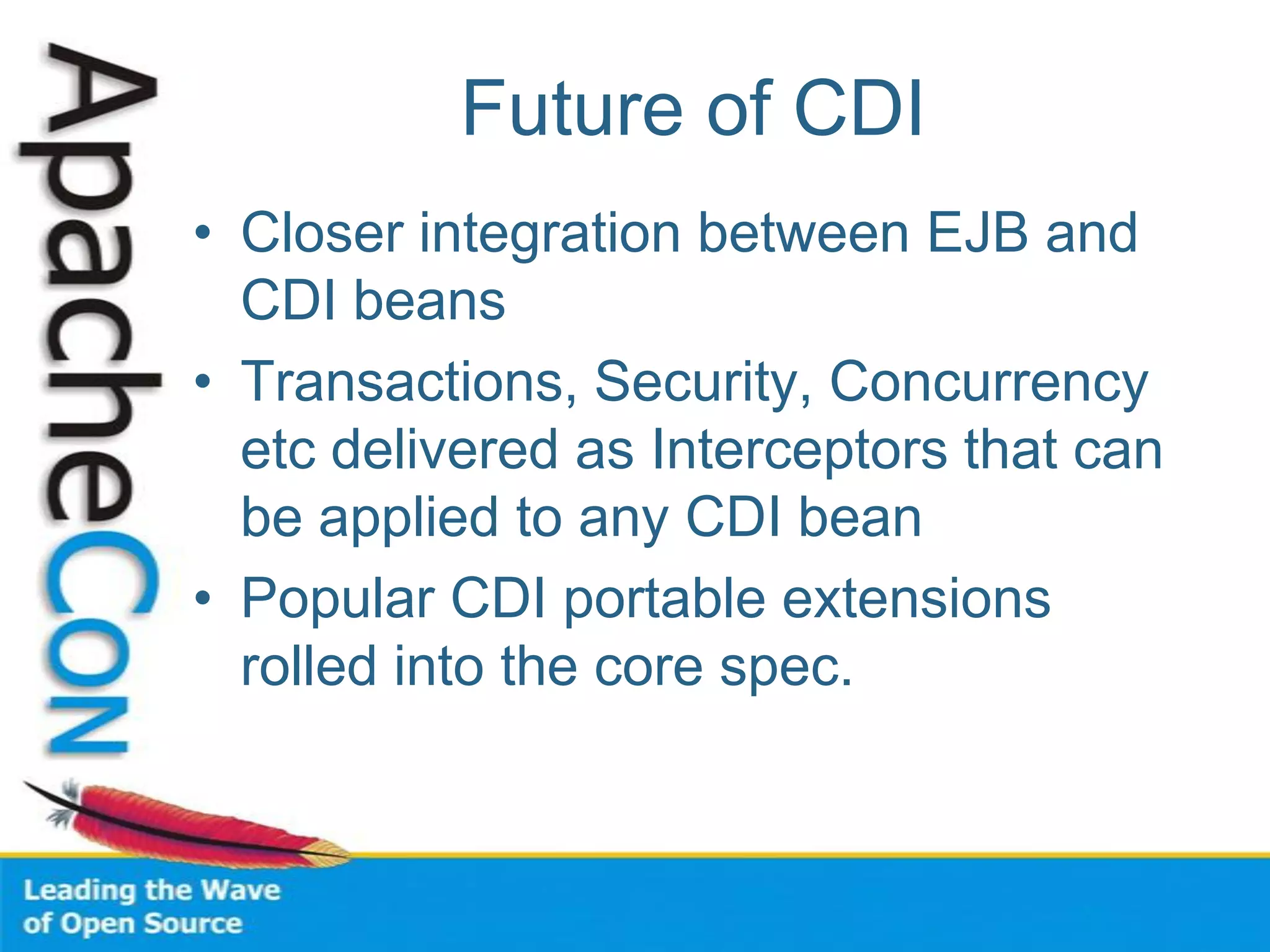 Future of CDI
• Closer integration between EJB and
CDI beans
• Transactions, Security, Concurrency
etc delivered as Interceptors that can
be applied to any CDI bean
• Popular CDI portable extensions
rolled into the core spec.
 