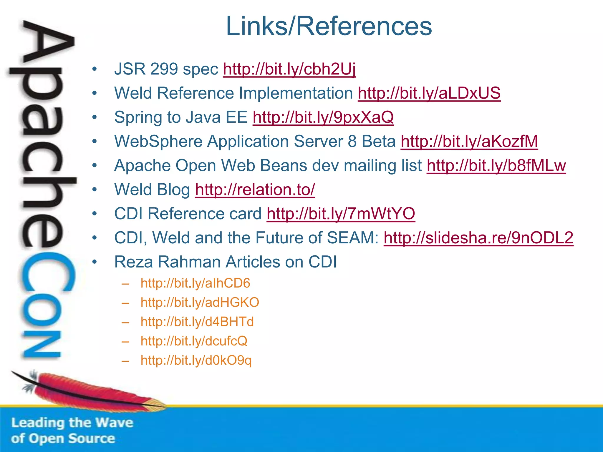 Links/References
• JSR 299 spec http://bit.ly/cbh2Uj
• Weld Reference Implementation http://bit.ly/aLDxUS
• Spring to Java EE http://bit.ly/9pxXaQ
• WebSphere Application Server 8 Beta http://bit.ly/aKozfM
• Apache Open Web Beans dev mailing list http://bit.ly/b8fMLw
• Weld Blog http://relation.to/
• CDI Reference card http://bit.ly/7mWtYO
• CDI, Weld and the Future of SEAM: http://slidesha.re/9nODL2
• Reza Rahman Articles on CDI
– http://bit.ly/aIhCD6
– http://bit.ly/adHGKO
– http://bit.ly/d4BHTd
– http://bit.ly/dcufcQ
– http://bit.ly/d0kO9q
 