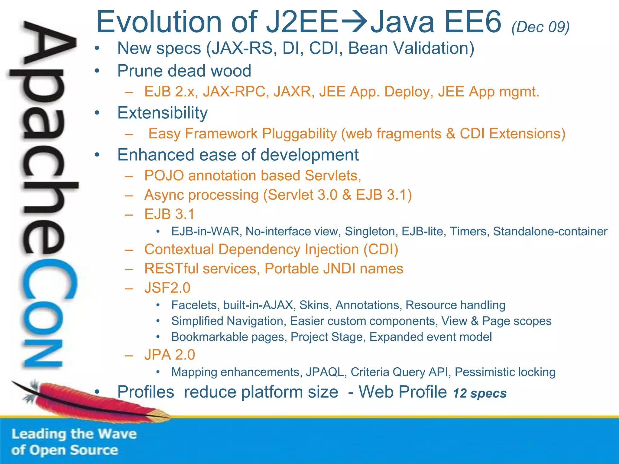 Evolution of J2EEJava EE6 (Dec 09)
• New specs (JAX-RS, DI, CDI, Bean Validation)
• Prune dead wood
– EJB 2.x, JAX-RPC, JAXR, JEE App. Deploy, JEE App mgmt.
• Extensibility
– Easy Framework Pluggability (web fragments & CDI Extensions)
• Enhanced ease of development
– POJO annotation based Servlets,
– Async processing (Servlet 3.0 & EJB 3.1)
– EJB 3.1
• EJB-in-WAR, No-interface view, Singleton, EJB-lite, Timers, Standalone-container
– Contextual Dependency Injection (CDI)
– RESTful services, Portable JNDI names
– JSF2.0
• Facelets, built-in-AJAX, Skins, Annotations, Resource handling
• Simplified Navigation, Easier custom components, View & Page scopes
• Bookmarkable pages, Project Stage, Expanded event model
– JPA 2.0
• Mapping enhancements, JPAQL, Criteria Query API, Pessimistic locking
• Profiles reduce platform size - Web Profile 12 specs
 