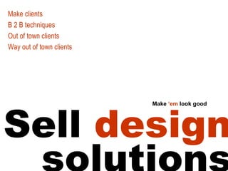 Sell design solutions Make clients B 2 B techniques Out of town clients Way out of town clients Make ‘em look good