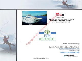 CDIA Presentation v4.8Copyright © 2015
Written and developed by:
Byron B. Aulick, CDIA+, ECMm, PDI+, Project+
byron.aulick@ecminstitute.com
(508) 637-1508
www.ecminstitute.com
“Exam Preparation”
(v4.8 Updated September ‘15)
C
opyright©
2015,EC
M
IN
STITU
TE.C
O
M
 