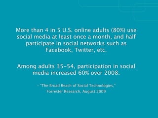 More than 4 in 5 U.S. online adults (80%) use
social media at least once a month, and half
   participate in social networks such as
           Facebook, Twitter, etc.

Among adults 35-54, participation in social
    media increased 60% over 2008.

       - “The Broad Reach of Social Technologies,”
            Forrester Research, August 2009
 
