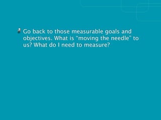 Go back to those measurable goals and
objectives. What is “moving the needle” to
us? What do I need to measure?
 