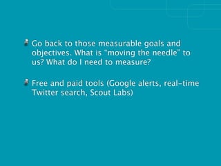 Go back to those measurable goals and
objectives. What is “moving the needle” to
us? What do I need to measure?

Free and paid tools (Google alerts, real-time
Twitter search, Scout Labs)
 
