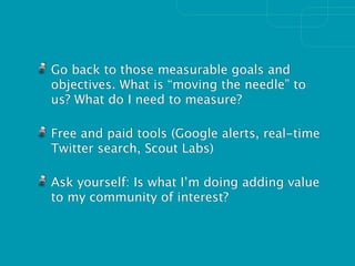 Go back to those measurable goals and
objectives. What is “moving the needle” to
us? What do I need to measure?

Free and paid tools (Google alerts, real-time
Twitter search, Scout Labs)

Ask yourself: Is what I’m doing adding value
to my community of interest?
 