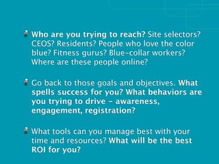 Who are you trying to reach? Site selectors?
CEOS? Residents? People who love the color
blue? Fitness gurus? Blue-collar workers?
Where are these people online?

Go back to those goals and objectives. What
spells success for you? What behaviors are
you trying to drive - awareness,
engagement, registration?

What tools can you manage best with your
time and resources? What will be the best
ROI for you?
 